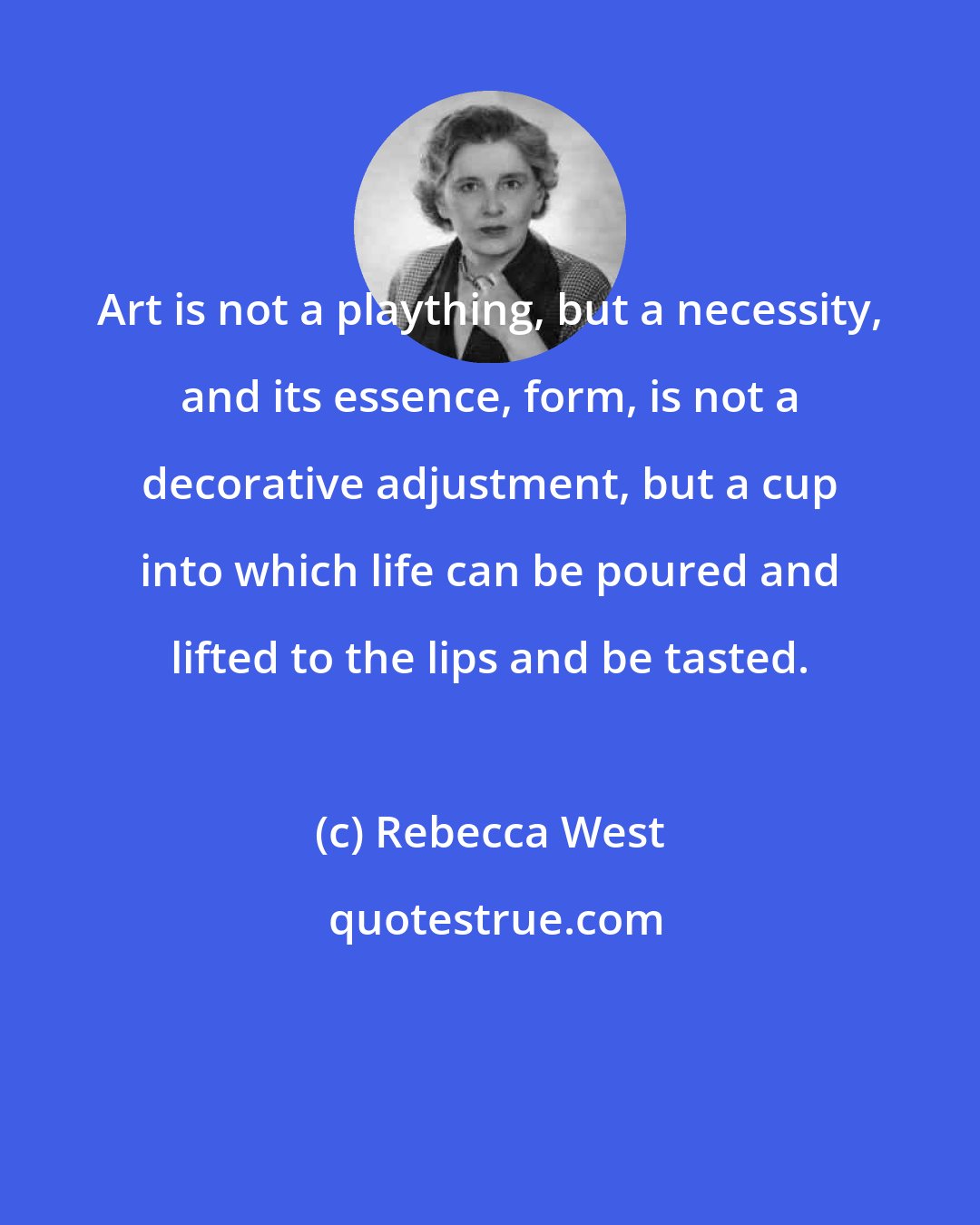 Rebecca West: Art is not a plaything, but a necessity, and its essence, form, is not a decorative adjustment, but a cup into which life can be poured and lifted to the lips and be tasted.