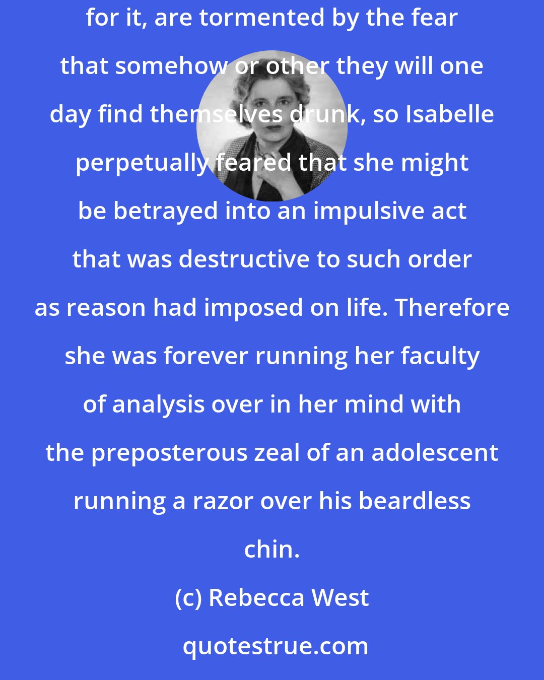 Rebecca West: But just as it sometimes happens that the most temperate people, who have never acquired the habit of drinking alcohol, or even a taste for it, are tormented by the fear that somehow or other they will one day find themselves drunk, so Isabelle perpetually feared that she might be betrayed into an impulsive act that was destructive to such order as reason had imposed on life. Therefore she was forever running her faculty of analysis over in her mind with the preposterous zeal of an adolescent running a razor over his beardless chin.