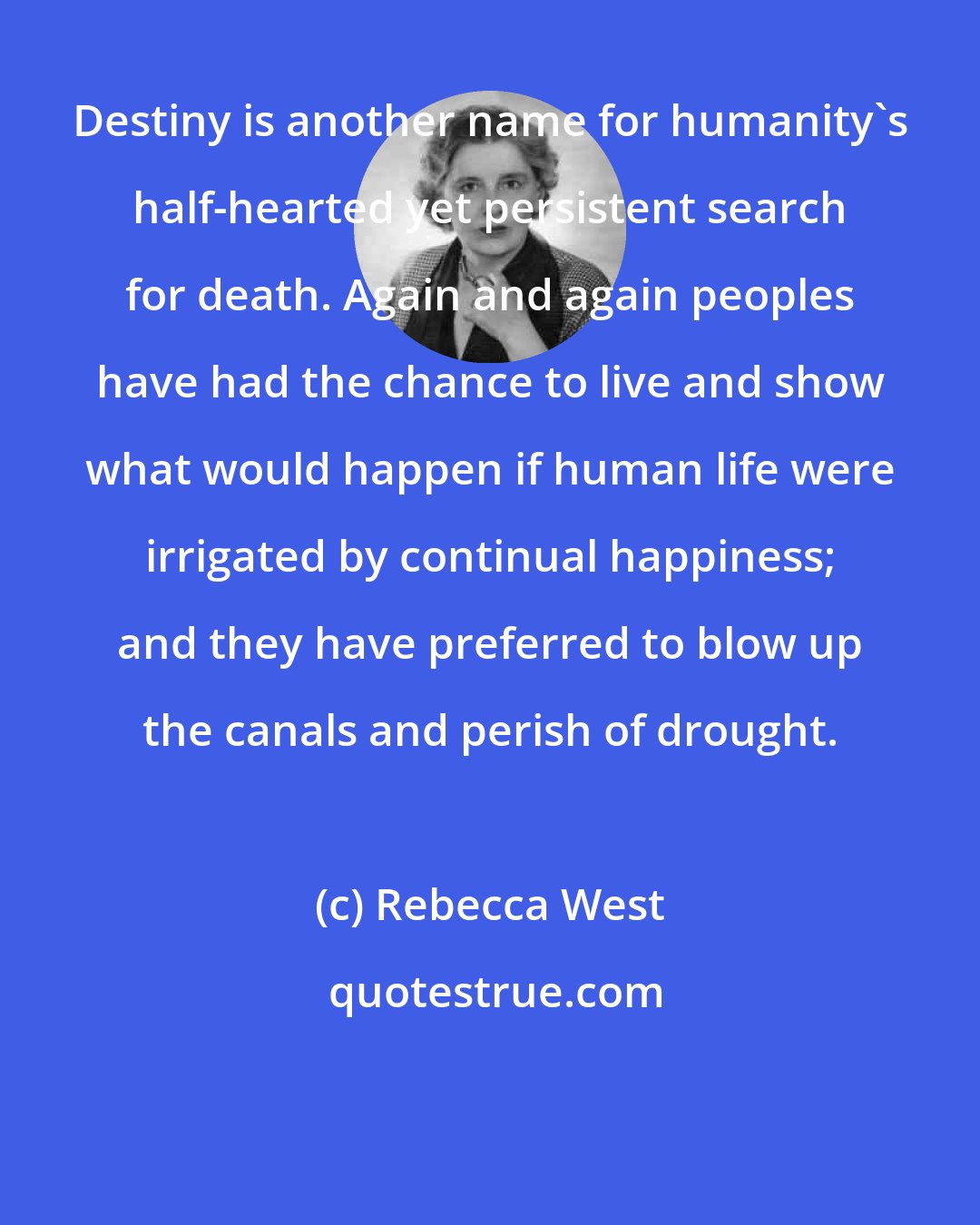 Rebecca West: Destiny is another name for humanity's half-hearted yet persistent search for death. Again and again peoples have had the chance to live and show what would happen if human life were irrigated by continual happiness; and they have preferred to blow up the canals and perish of drought.