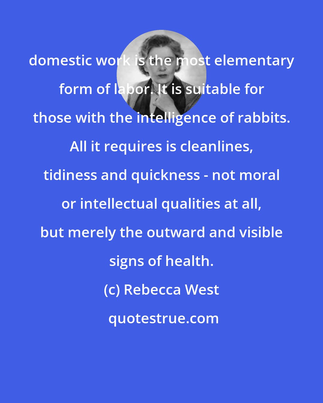 Rebecca West: domestic work is the most elementary form of labor. It is suitable for those with the intelligence of rabbits. All it requires is cleanlines, tidiness and quickness - not moral or intellectual qualities at all, but merely the outward and visible signs of health.