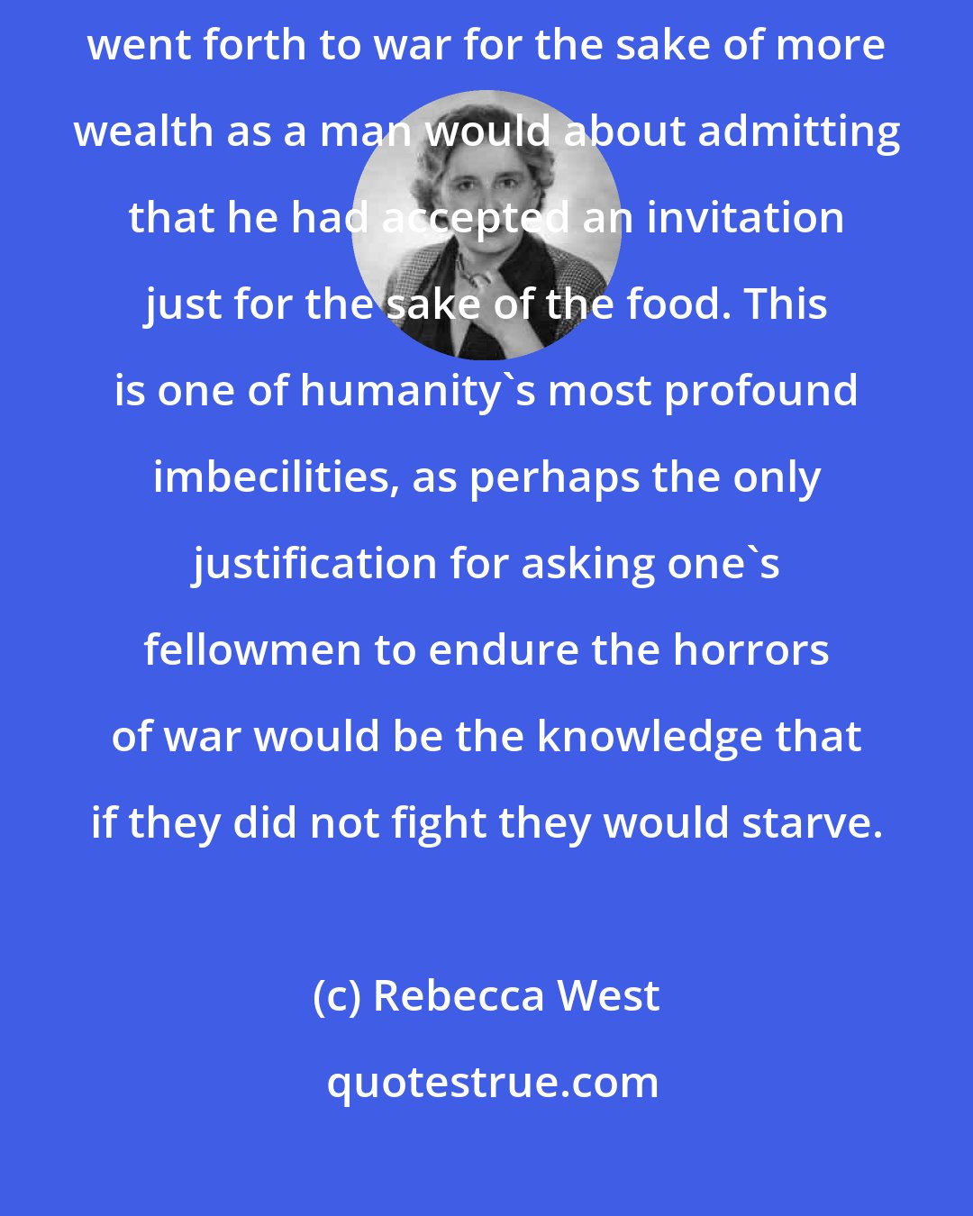 Rebecca West: For some reason a nation feels as shy about admitting that it ever went forth to war for the sake of more wealth as a man would about admitting that he had accepted an invitation just for the sake of the food. This is one of humanity's most profound imbecilities, as perhaps the only justification for asking one's fellowmen to endure the horrors of war would be the knowledge that if they did not fight they would starve.