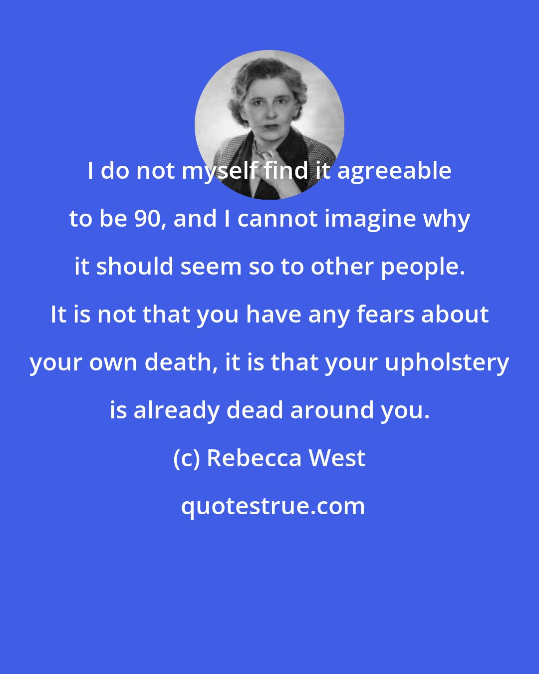 Rebecca West: I do not myself find it agreeable to be 90, and I cannot imagine why it should seem so to other people. It is not that you have any fears about your own death, it is that your upholstery is already dead around you.