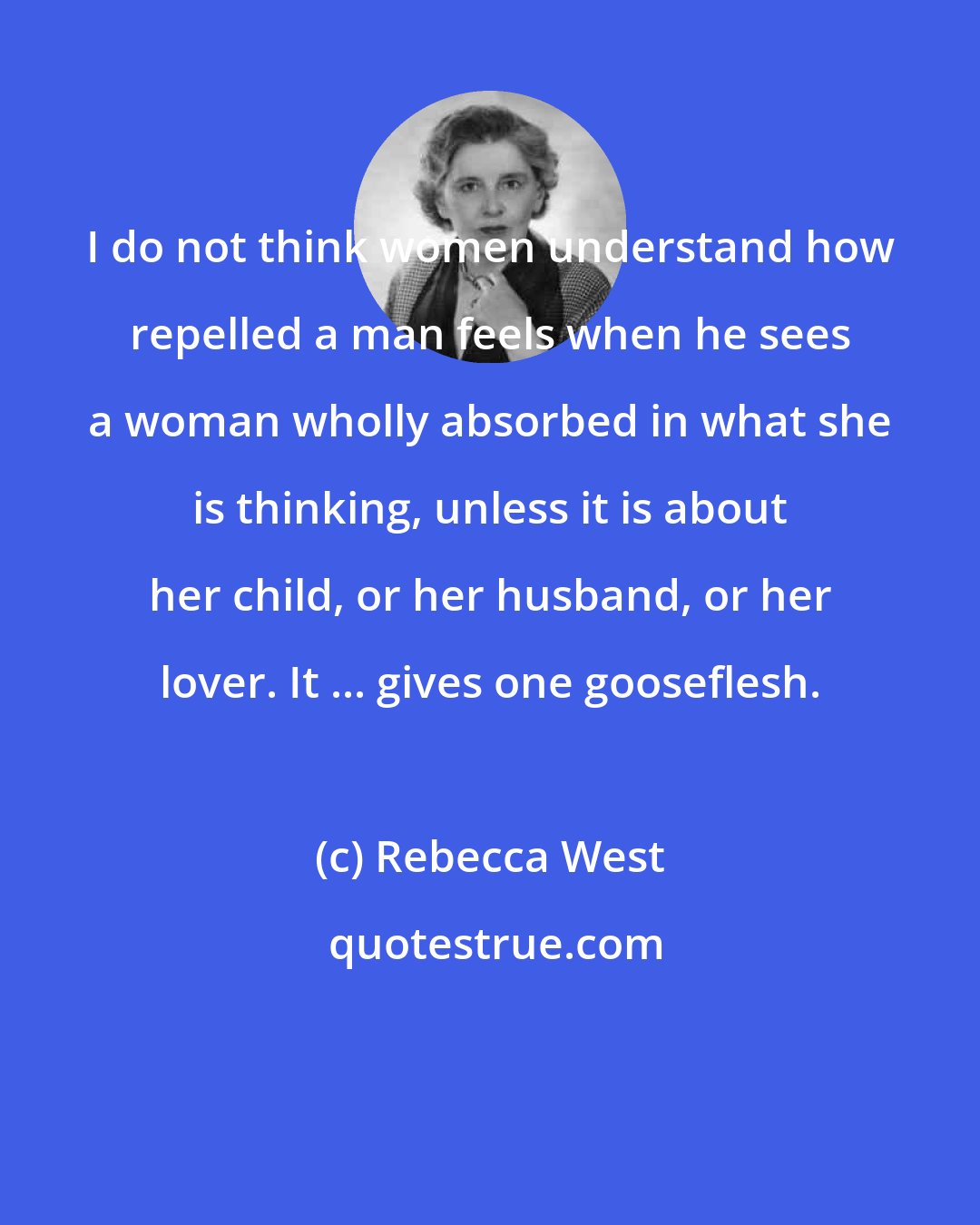 Rebecca West: I do not think women understand how repelled a man feels when he sees a woman wholly absorbed in what she is thinking, unless it is about her child, or her husband, or her lover. It ... gives one gooseflesh.