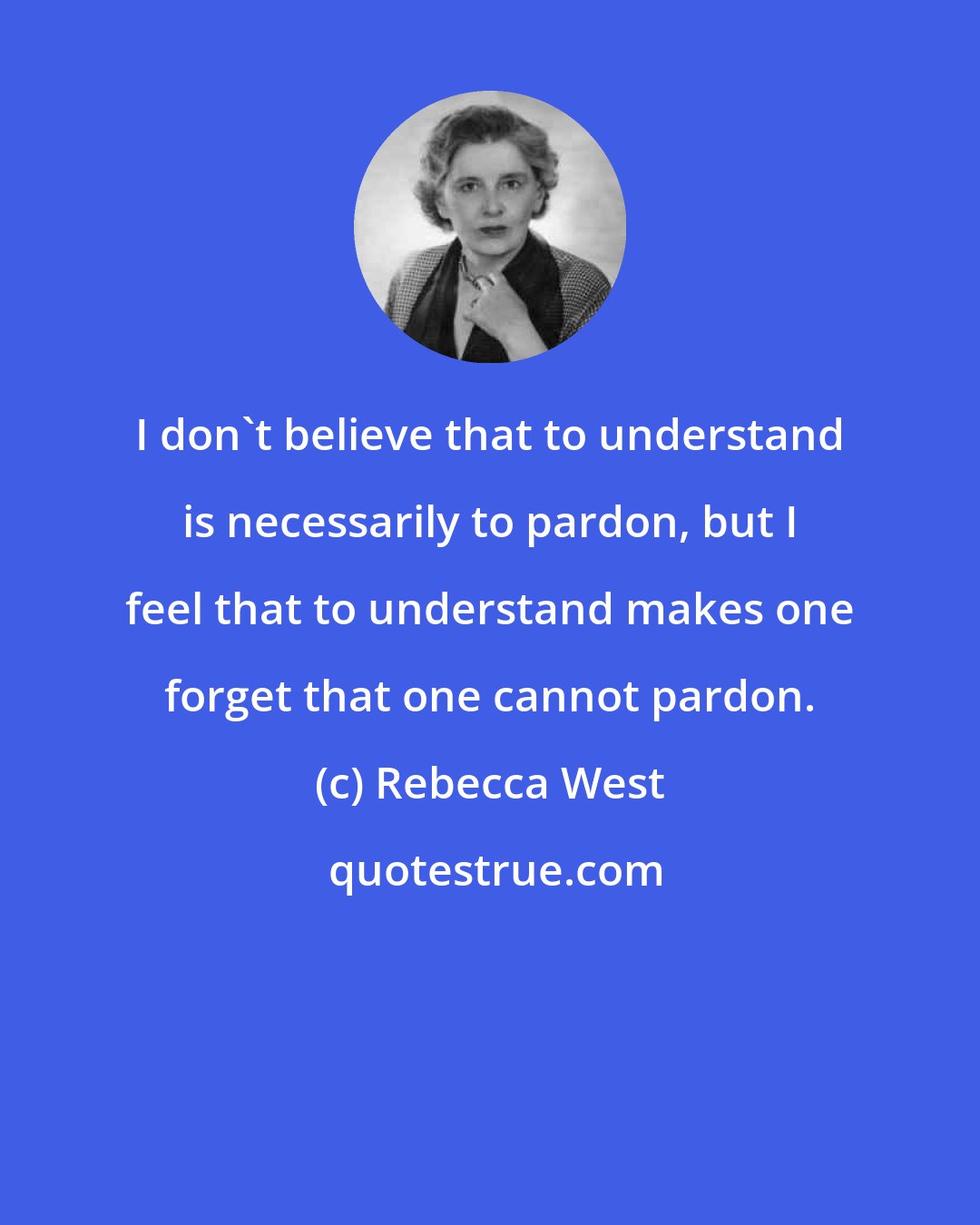 Rebecca West: I don't believe that to understand is necessarily to pardon, but I feel that to understand makes one forget that one cannot pardon.