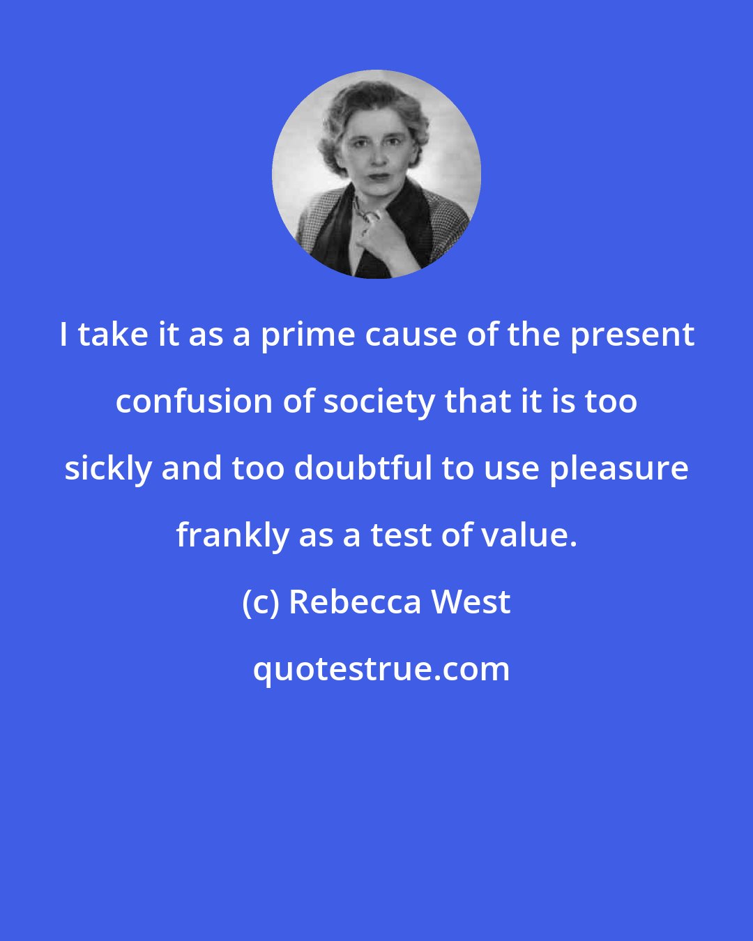 Rebecca West: I take it as a prime cause of the present confusion of society that it is too sickly and too doubtful to use pleasure frankly as a test of value.