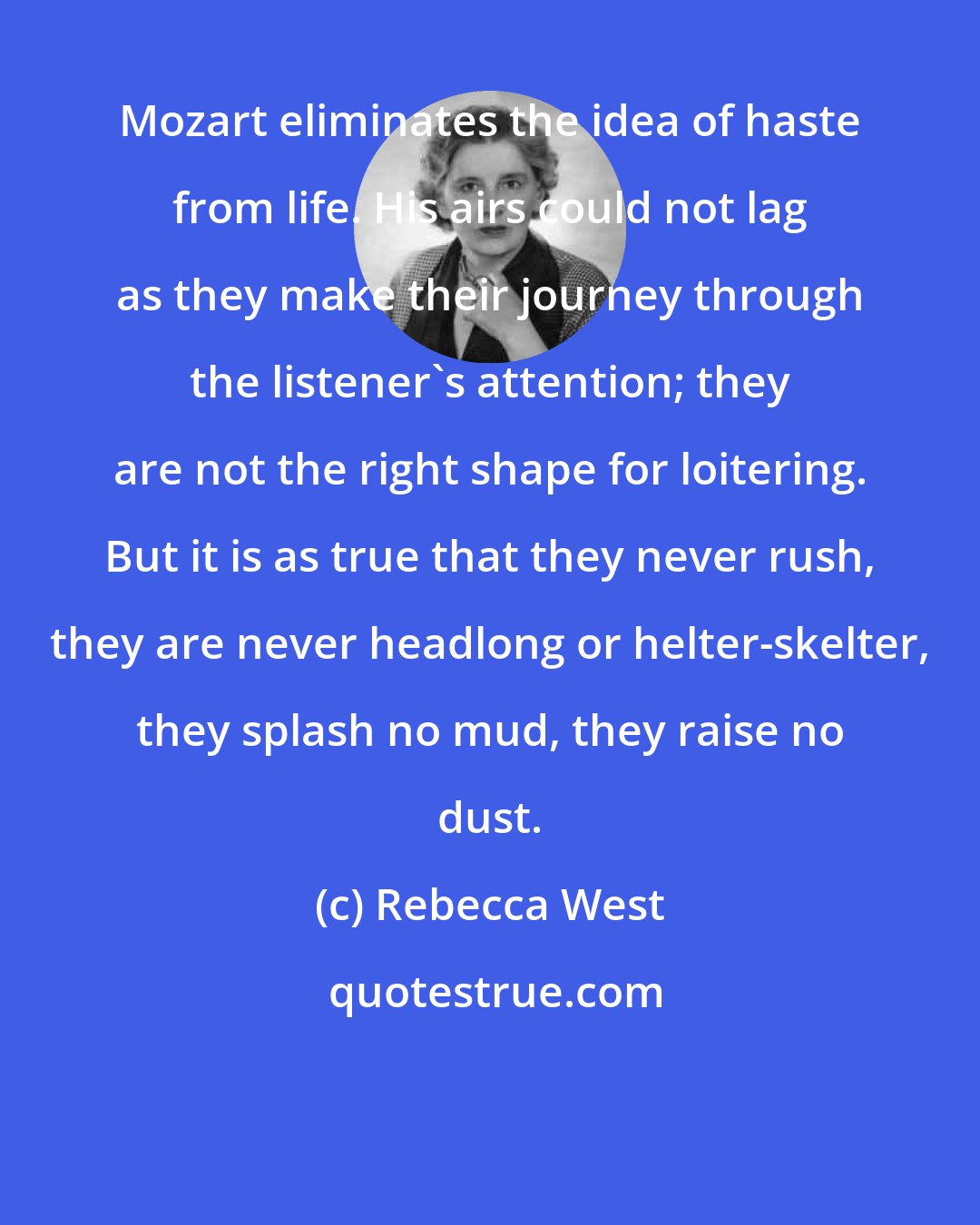 Rebecca West: Mozart eliminates the idea of haste from life. His airs could not lag as they make their journey through the listener's attention; they are not the right shape for loitering. But it is as true that they never rush, they are never headlong or helter-skelter, they splash no mud, they raise no dust.