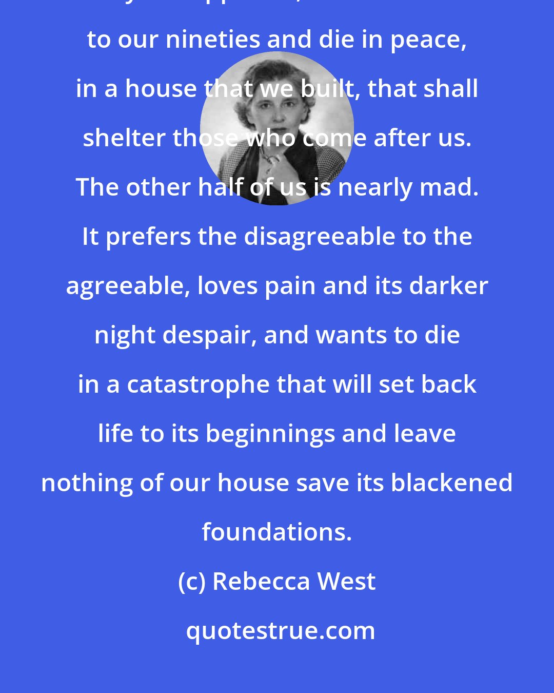 Rebecca West: Only part of us is sane: only part of us loves pleasure and the longer day of happiness, wants to live to our nineties and die in peace, in a house that we built, that shall shelter those who come after us. The other half of us is nearly mad. It prefers the disagreeable to the agreeable, loves pain and its darker night despair, and wants to die in a catastrophe that will set back life to its beginnings and leave nothing of our house save its blackened foundations.