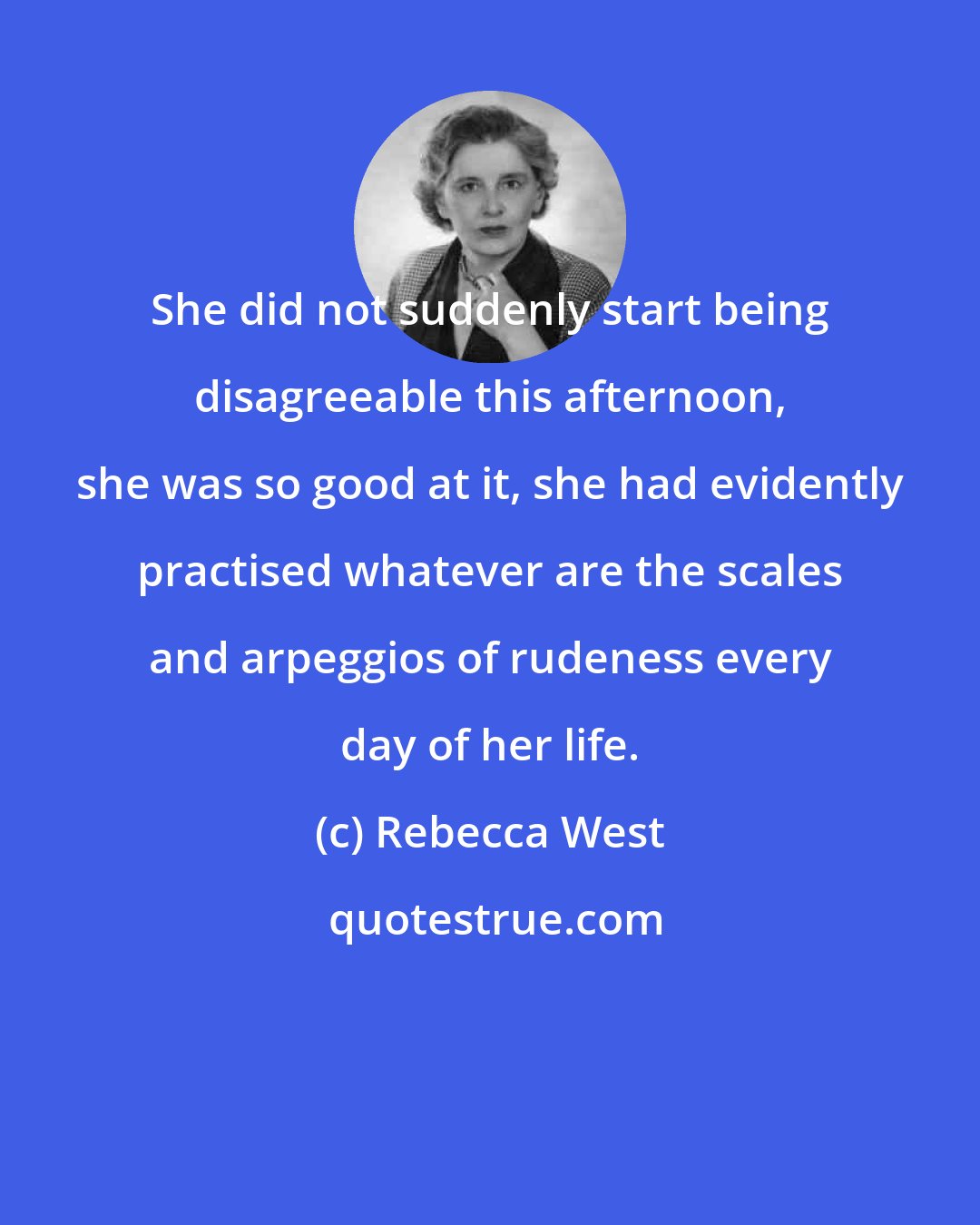 Rebecca West: She did not suddenly start being disagreeable this afternoon, she was so good at it, she had evidently practised whatever are the scales and arpeggios of rudeness every day of her life.