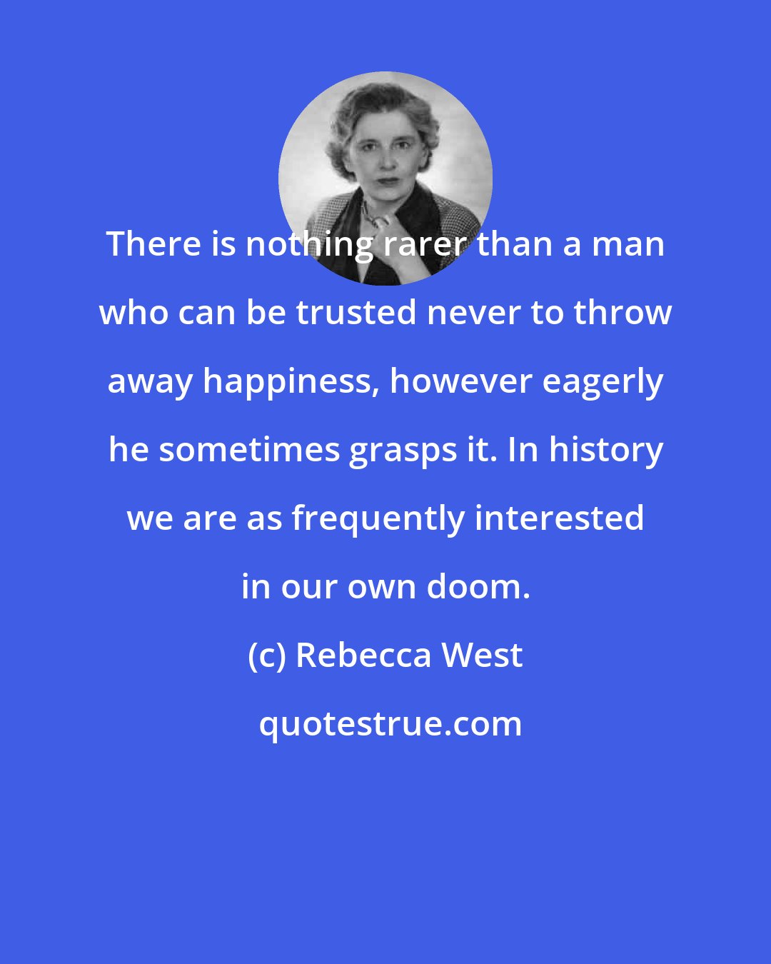 Rebecca West: There is nothing rarer than a man who can be trusted never to throw away happiness, however eagerly he sometimes grasps it. In history we are as frequently interested in our own doom.