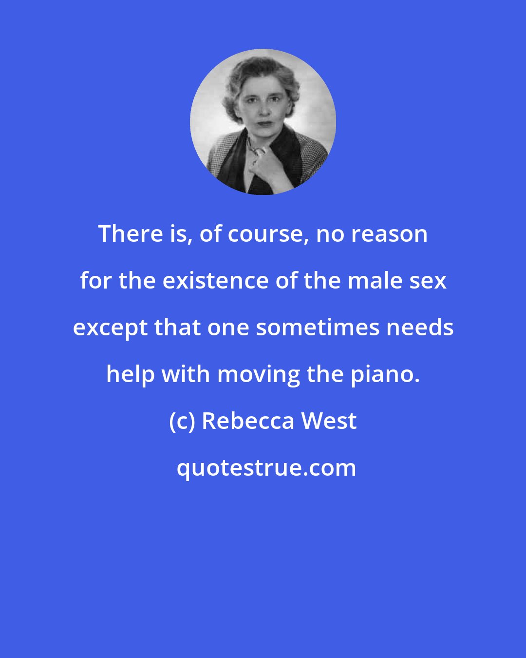 Rebecca West: There is, of course, no reason for the existence of the male sex except that one sometimes needs help with moving the piano.