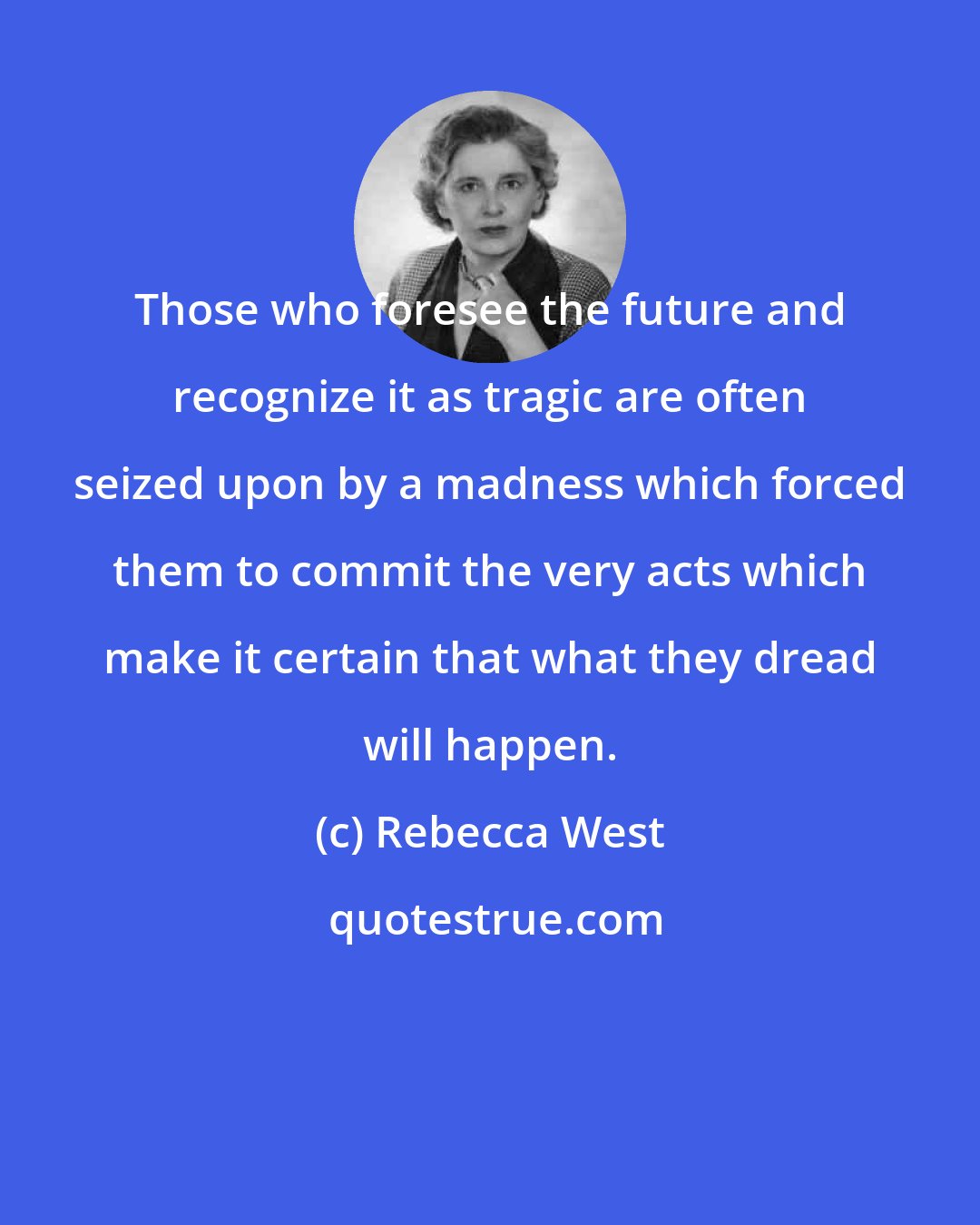 Rebecca West: Those who foresee the future and recognize it as tragic are often seized upon by a madness which forced them to commit the very acts which make it certain that what they dread will happen.