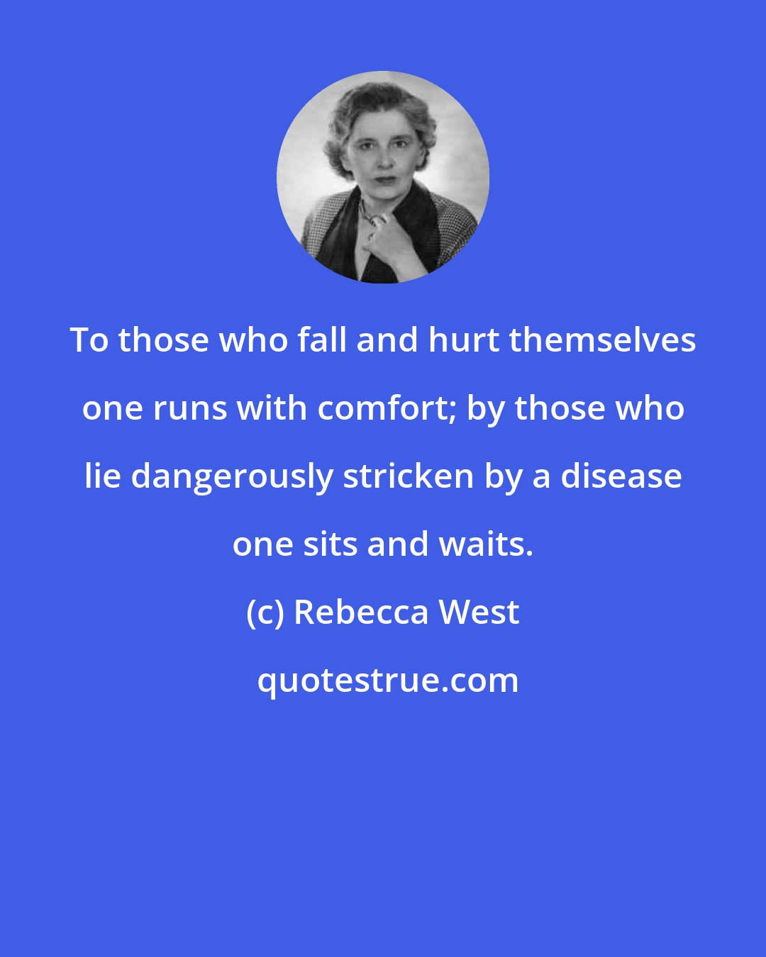 Rebecca West: To those who fall and hurt themselves one runs with comfort; by those who lie dangerously stricken by a disease one sits and waits.