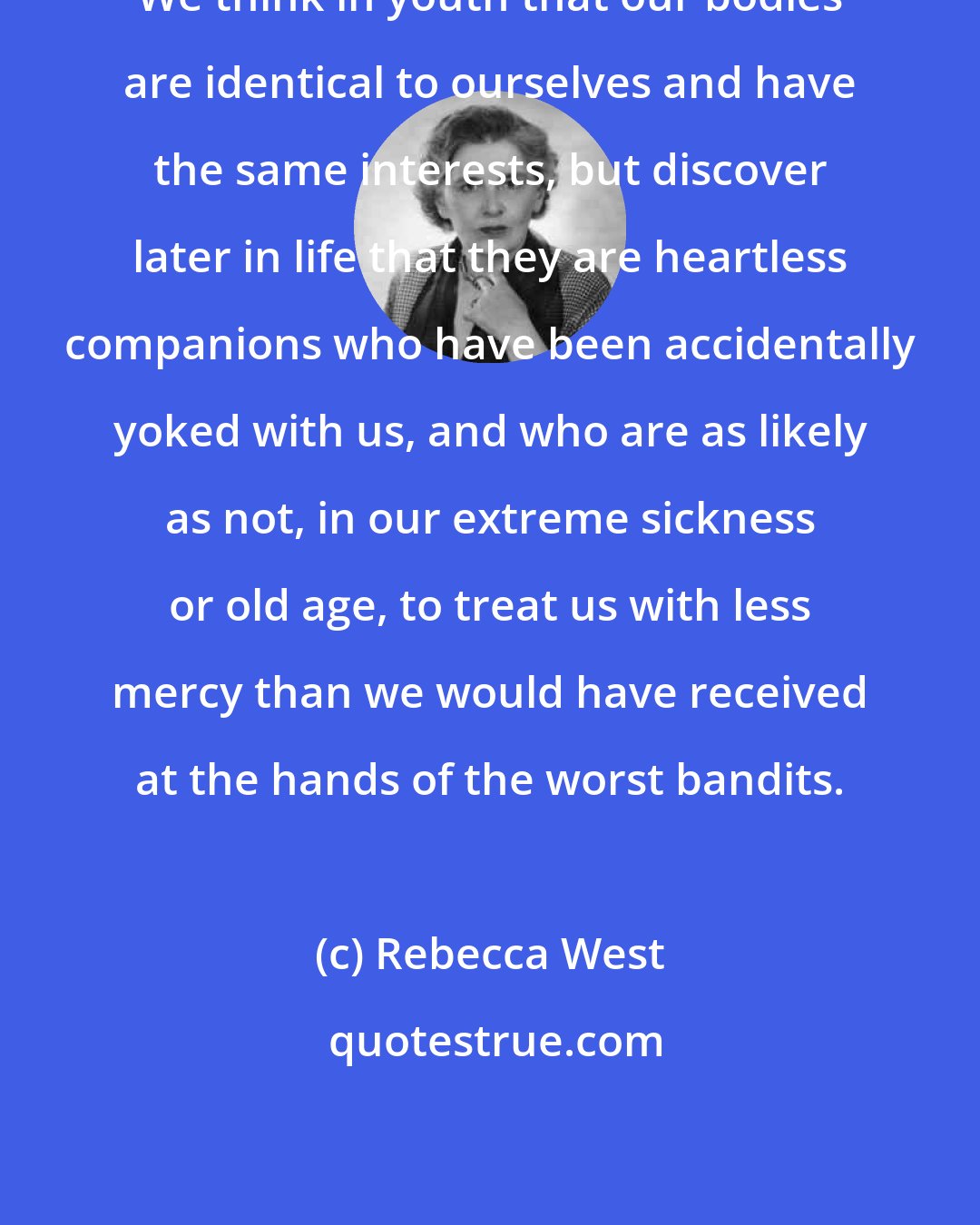 Rebecca West: We think in youth that our bodies are identical to ourselves and have the same interests, but discover later in life that they are heartless companions who have been accidentally yoked with us, and who are as likely as not, in our extreme sickness or old age, to treat us with less mercy than we would have received at the hands of the worst bandits.