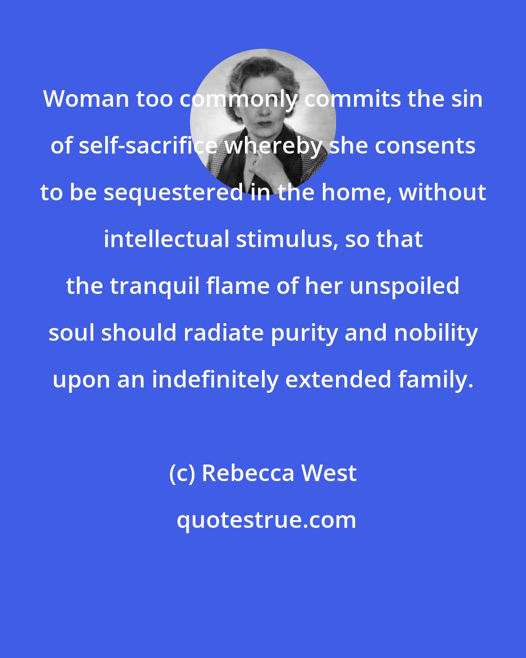 Rebecca West: Woman too commonly commits the sin of self-sacrifice whereby she consents to be sequestered in the home, without intellectual stimulus, so that the tranquil flame of her unspoiled soul should radiate purity and nobility upon an indefinitely extended family.