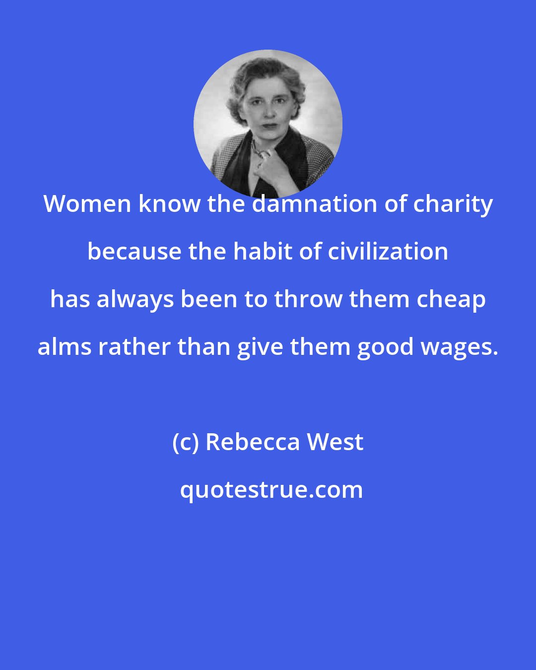 Rebecca West: Women know the damnation of charity because the habit of civilization has always been to throw them cheap alms rather than give them good wages.