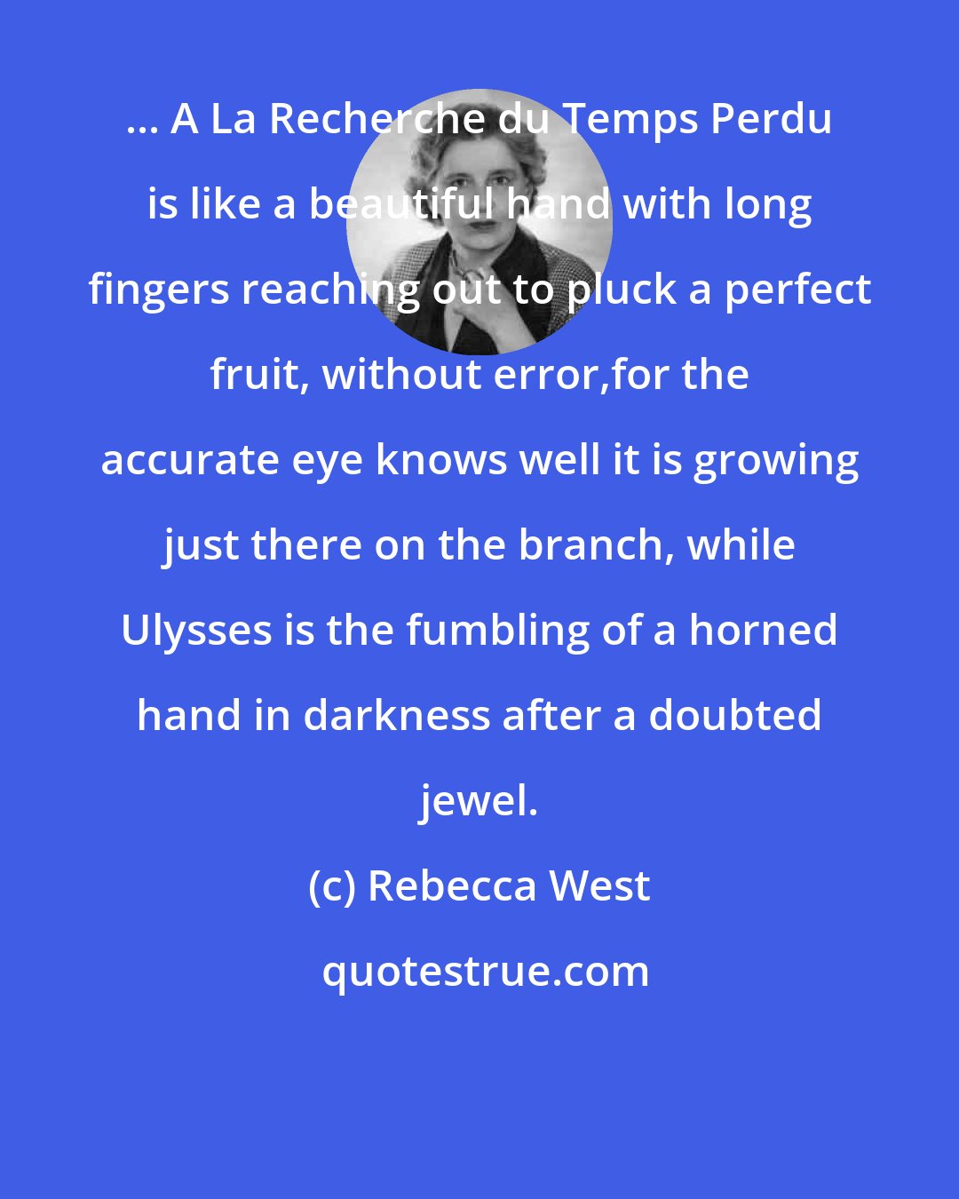 Rebecca West: ... A La Recherche du Temps Perdu is like a beautiful hand with long fingers reaching out to pluck a perfect fruit, without error,for the accurate eye knows well it is growing just there on the branch, while Ulysses is the fumbling of a horned hand in darkness after a doubted jewel.