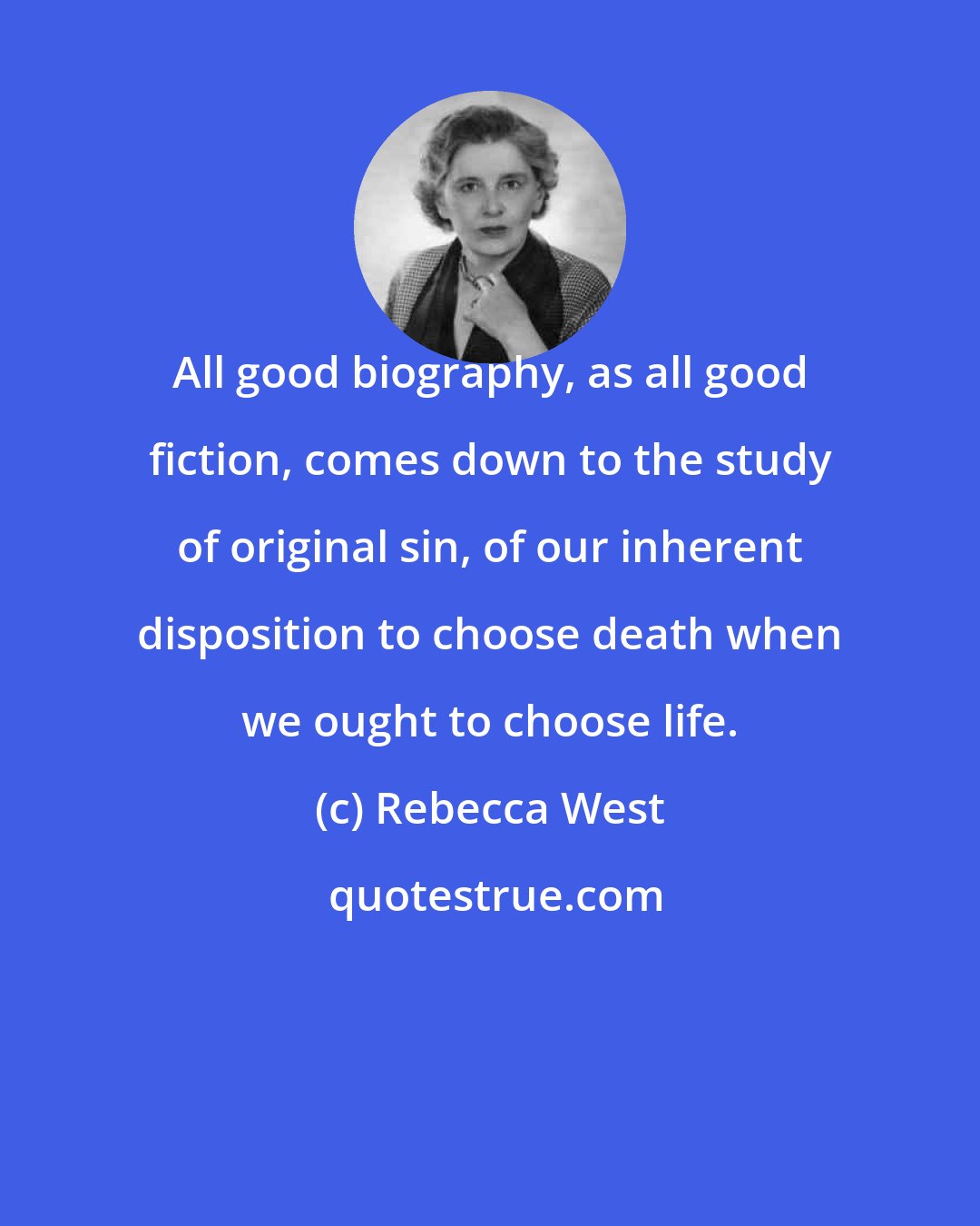 Rebecca West: All good biography, as all good fiction, comes down to the study of original sin, of our inherent disposition to choose death when we ought to choose life.