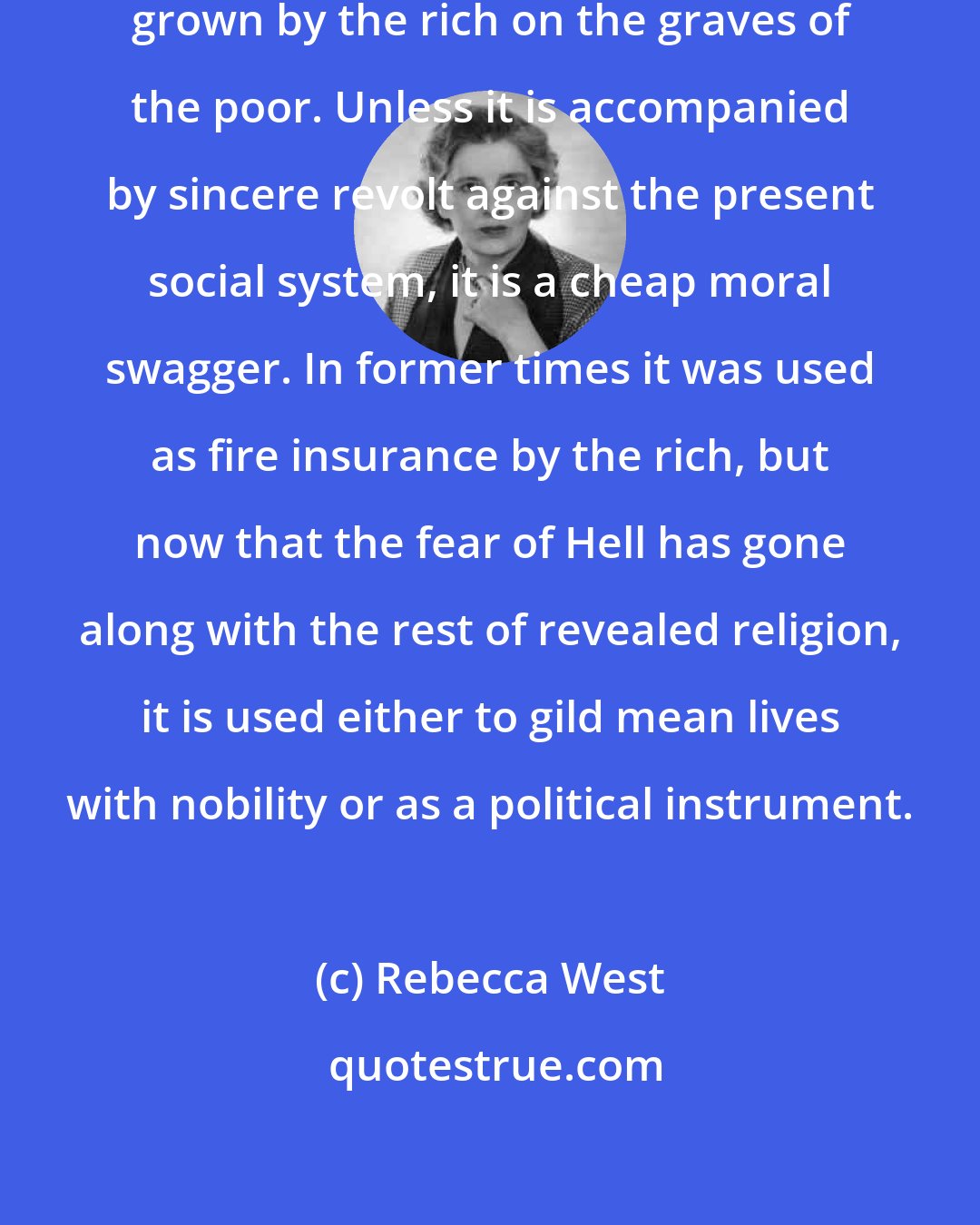 Rebecca West: Charity is an ugly trick. It is a virtue grown by the rich on the graves of the poor. Unless it is accompanied by sincere revolt against the present social system, it is a cheap moral swagger. In former times it was used as fire insurance by the rich, but now that the fear of Hell has gone along with the rest of revealed religion, it is used either to gild mean lives with nobility or as a political instrument.