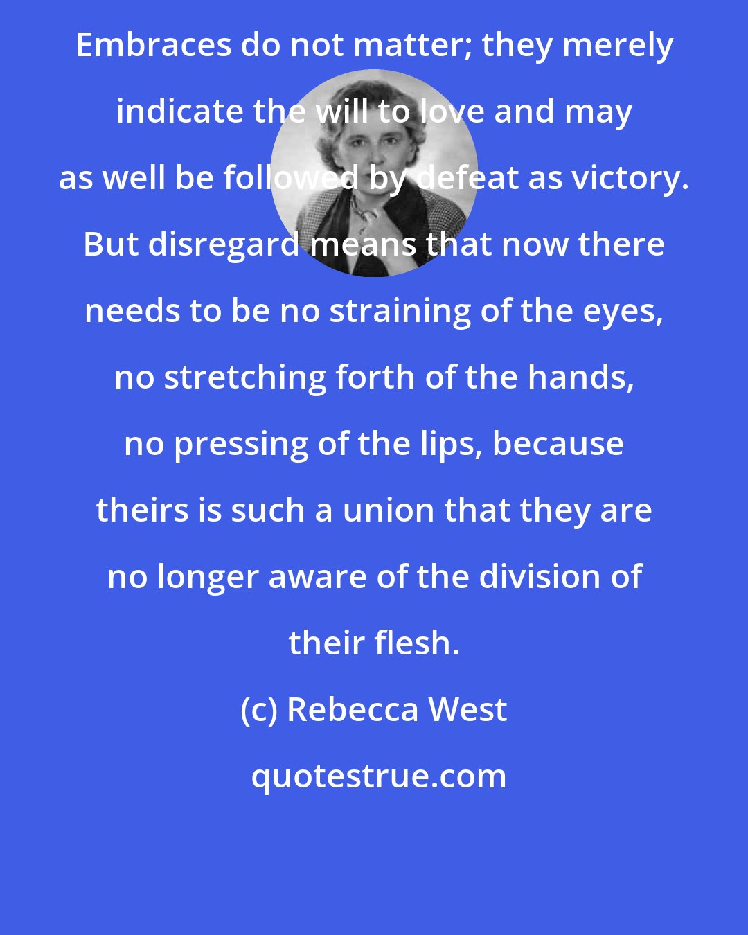 Rebecca West: Embraces do not matter; they merely indicate the will to love and may as well be followed by defeat as victory. But disregard means that now there needs to be no straining of the eyes, no stretching forth of the hands, no pressing of the lips, because theirs is such a union that they are no longer aware of the division of their flesh.
