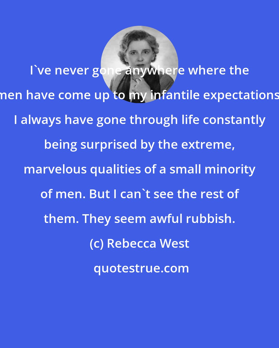 Rebecca West: I've never gone anywhere where the men have come up to my infantile expectations. I always have gone through life constantly being surprised by the extreme, marvelous qualities of a small minority of men. But I can't see the rest of them. They seem awful rubbish.