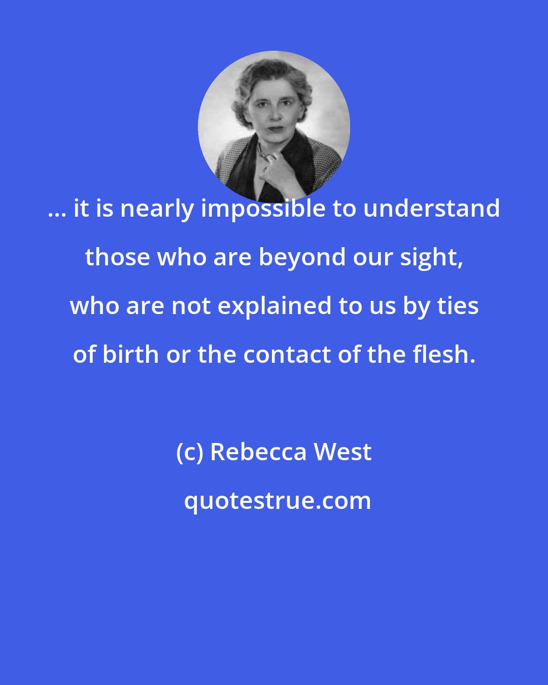 Rebecca West: ... it is nearly impossible to understand those who are beyond our sight, who are not explained to us by ties of birth or the contact of the flesh.