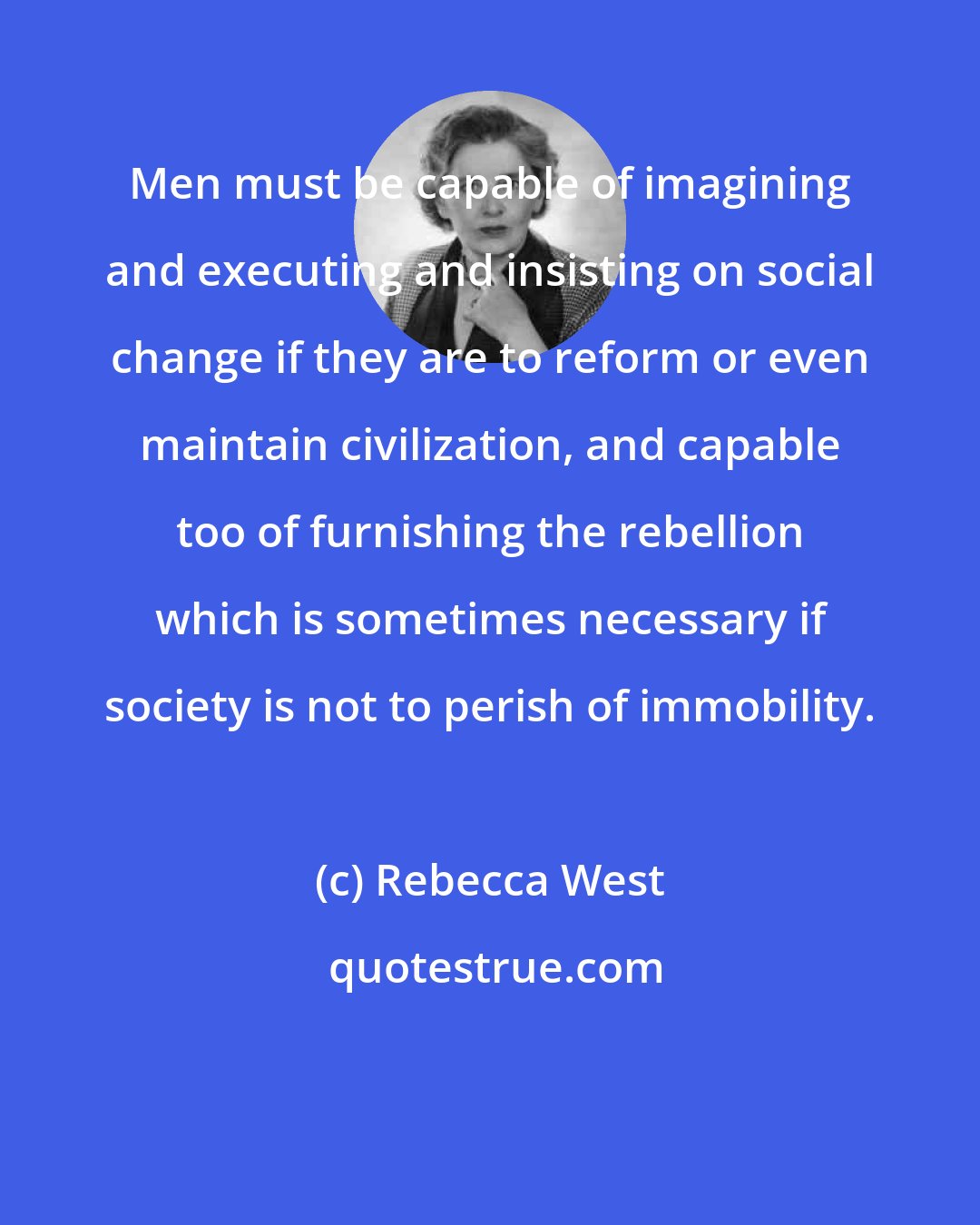 Rebecca West: Men must be capable of imagining and executing and insisting on social change if they are to reform or even maintain civilization, and capable too of furnishing the rebellion which is sometimes necessary if society is not to perish of immobility.