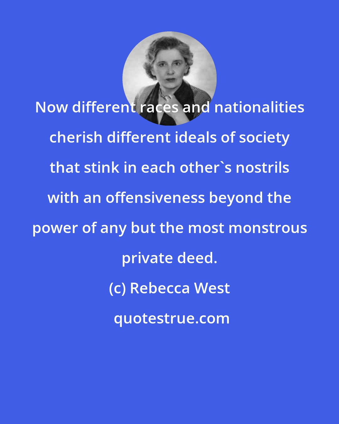 Rebecca West: Now different races and nationalities cherish different ideals of society that stink in each other's nostrils with an offensiveness beyond the power of any but the most monstrous private deed.