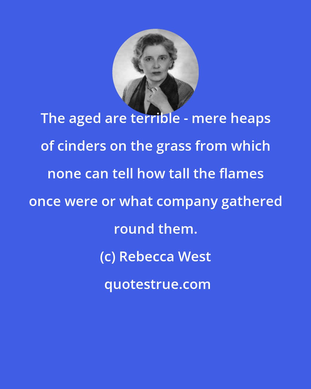 Rebecca West: The aged are terrible - mere heaps of cinders on the grass from which none can tell how tall the flames once were or what company gathered round them.