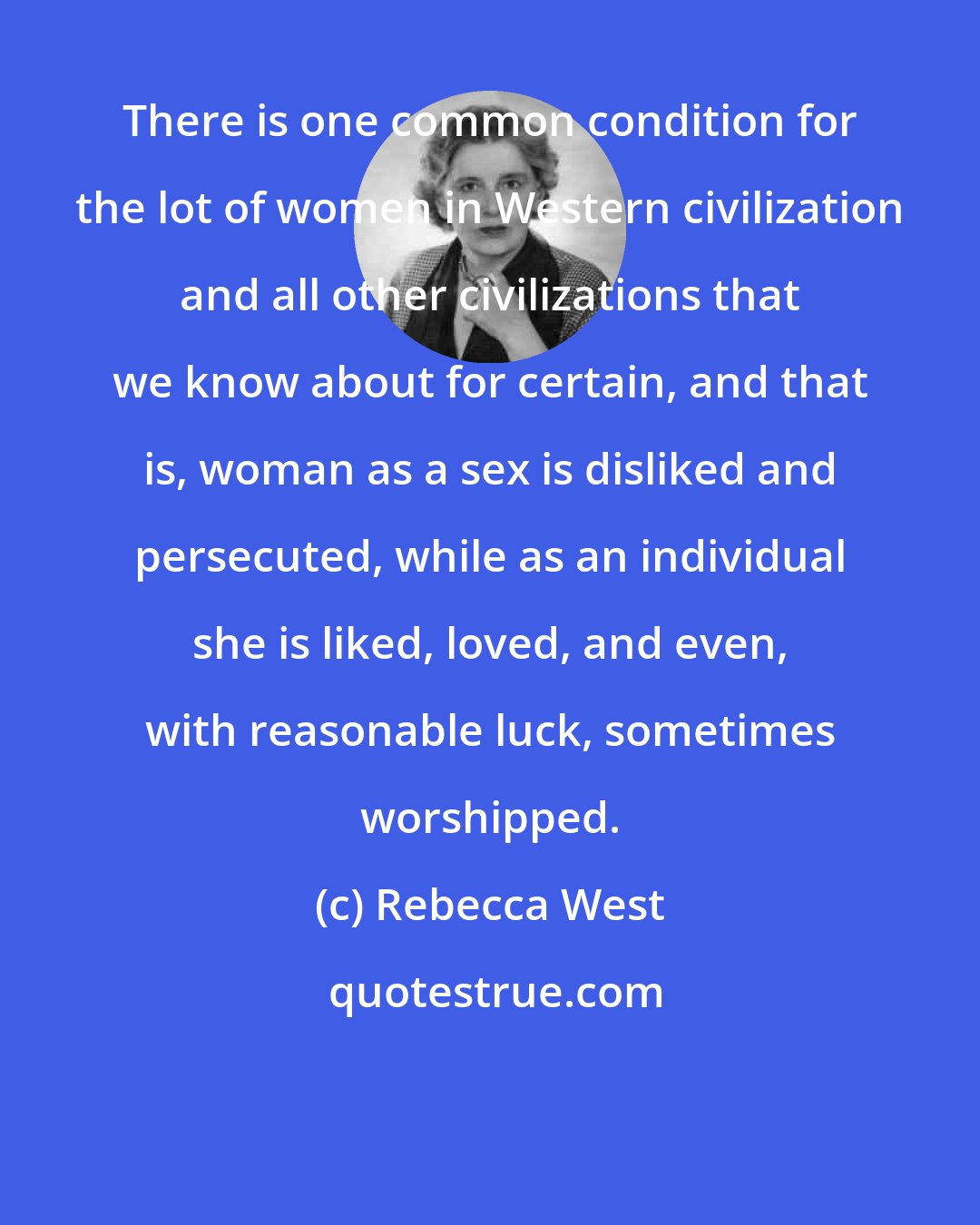 Rebecca West: There is one common condition for the lot of women in Western civilization and all other civilizations that we know about for certain, and that is, woman as a sex is disliked and persecuted, while as an individual she is liked, loved, and even, with reasonable luck, sometimes worshipped.