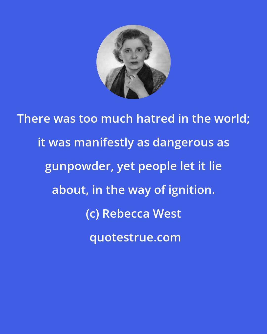 Rebecca West: There was too much hatred in the world; it was manifestly as dangerous as gunpowder, yet people let it lie about, in the way of ignition.