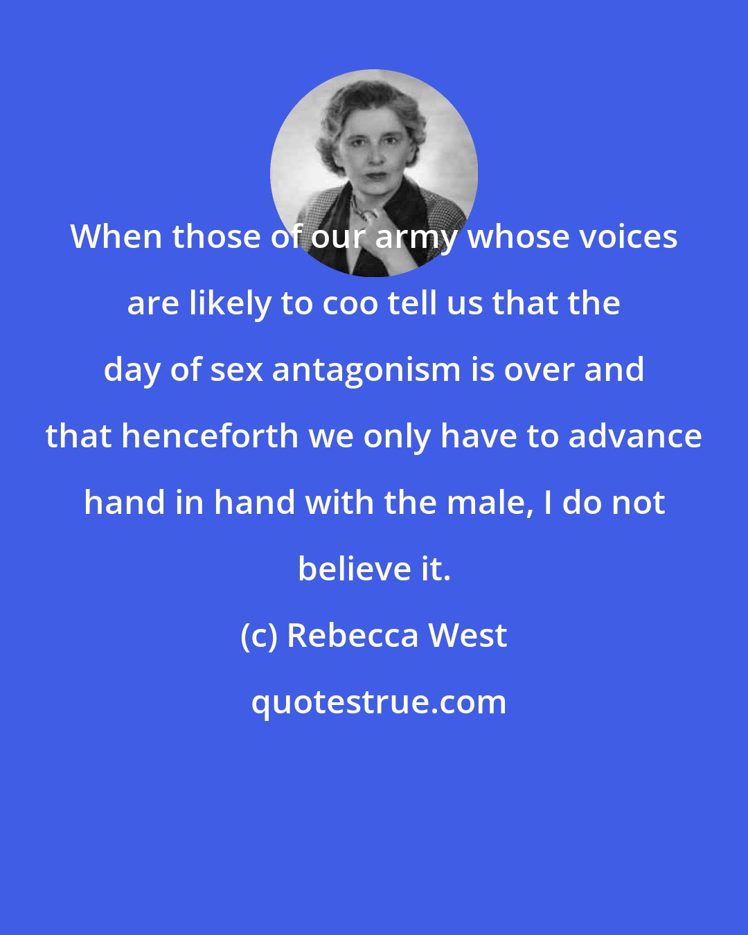 Rebecca West: When those of our army whose voices are likely to coo tell us that the day of sex antagonism is over and that henceforth we only have to advance hand in hand with the male, I do not believe it.