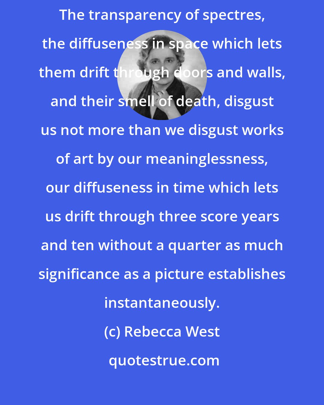 Rebecca West: works of art feel towards human beings exactly as we do towards ghosts. The transparency of spectres, the diffuseness in space which lets them drift through doors and walls, and their smell of death, disgust us not more than we disgust works of art by our meaninglessness, our diffuseness in time which lets us drift through three score years and ten without a quarter as much significance as a picture establishes instantaneously.