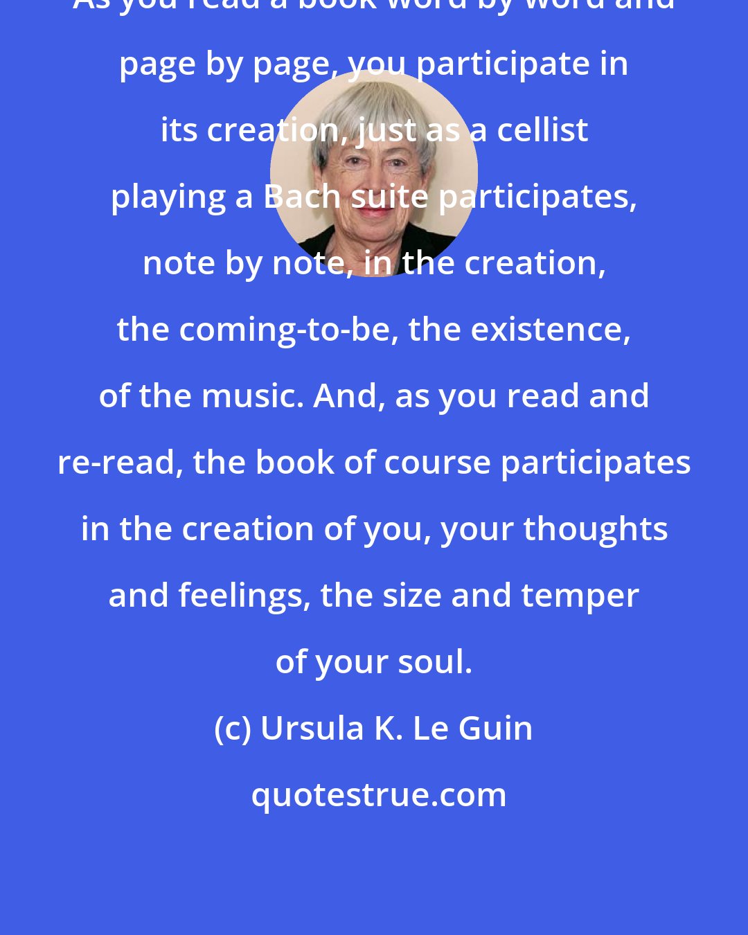 Ursula K. Le Guin: As you read a book word by word and page by page, you participate in its creation, just as a cellist playing a Bach suite participates, note by note, in the creation, the coming-to-be, the existence, of the music. And, as you read and re-read, the book of course participates in the creation of you, your thoughts and feelings, the size and temper of your soul.