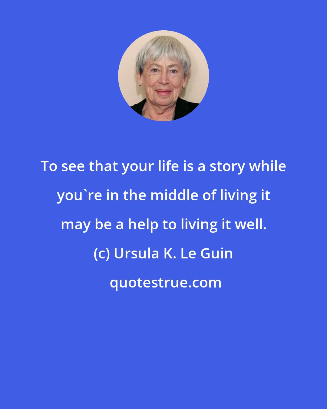 Ursula K. Le Guin: To see that your life is a story while you're in the middle of living it may be a help to living it well.