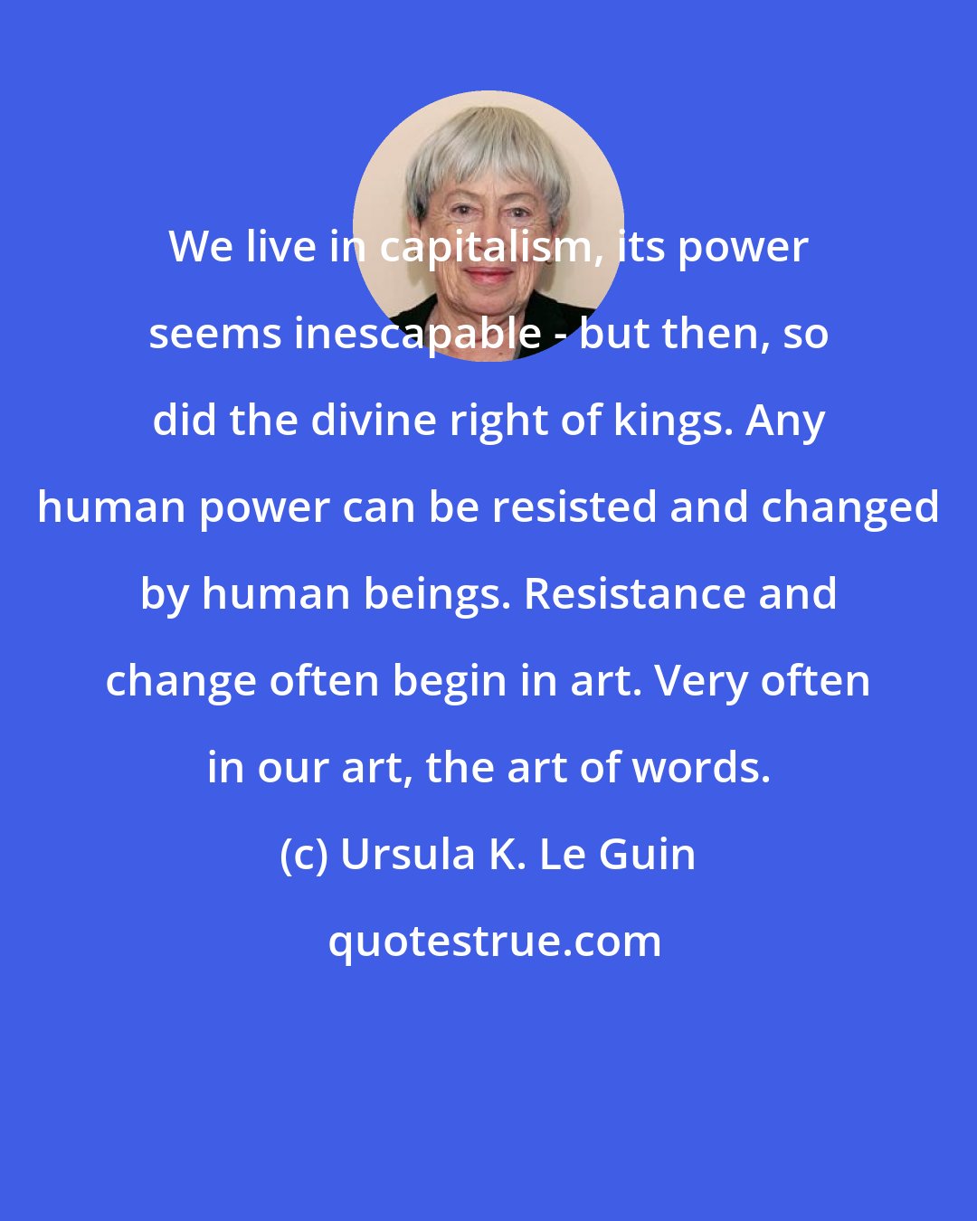 Ursula K. Le Guin: We live in capitalism, its power seems inescapable - but then, so did the divine right of kings. Any human power can be resisted and changed by human beings. Resistance and change often begin in art. Very often in our art, the art of words.