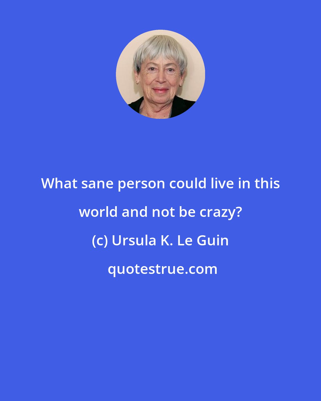 Ursula K. Le Guin: What sane person could live in this world and not be crazy?