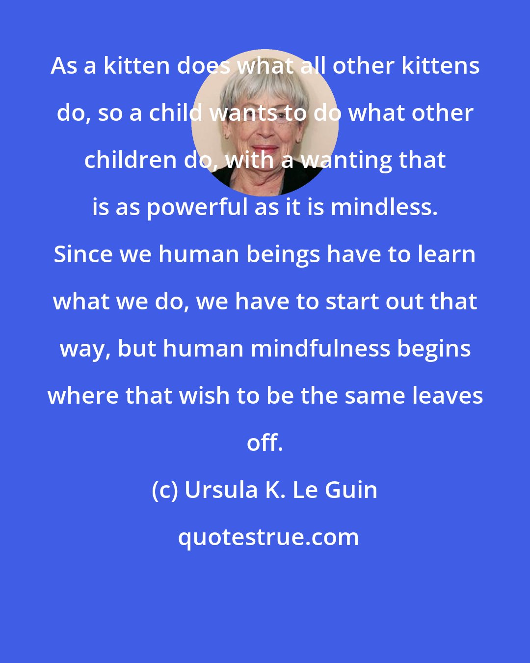 Ursula K. Le Guin: As a kitten does what all other kittens do, so a child wants to do what other children do, with a wanting that is as powerful as it is mindless. Since we human beings have to learn what we do, we have to start out that way, but human mindfulness begins where that wish to be the same leaves off.