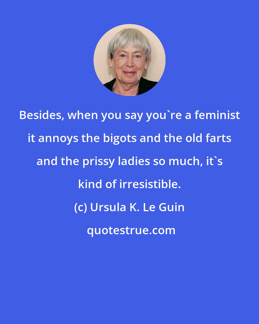 Ursula K. Le Guin: Besides, when you say you're a feminist it annoys the bigots and the old farts and the prissy ladies so much, it's kind of irresistible.