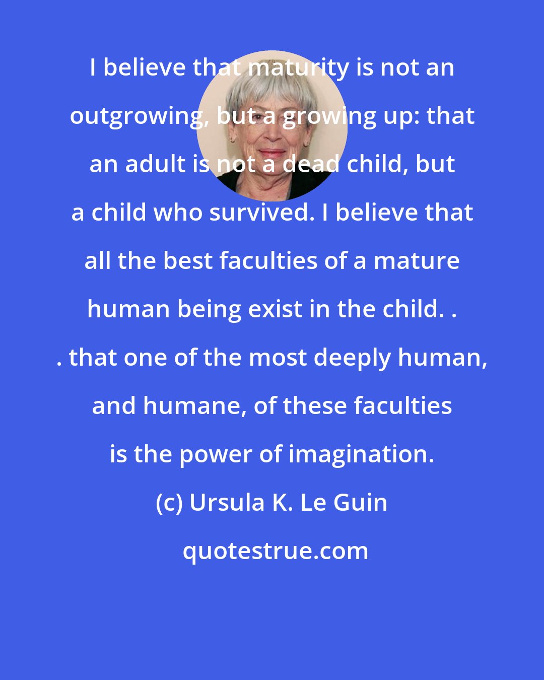 Ursula K. Le Guin: I believe that maturity is not an outgrowing, but a growing up: that an adult is not a dead child, but a child who survived. I believe that all the best faculties of a mature human being exist in the child. . . that one of the most deeply human, and humane, of these faculties is the power of imagination.