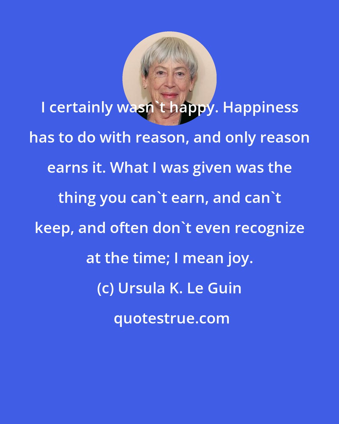 Ursula K. Le Guin: I certainly wasn't happy. Happiness has to do with reason, and only reason earns it. What I was given was the thing you can't earn, and can't keep, and often don't even recognize at the time; I mean joy.