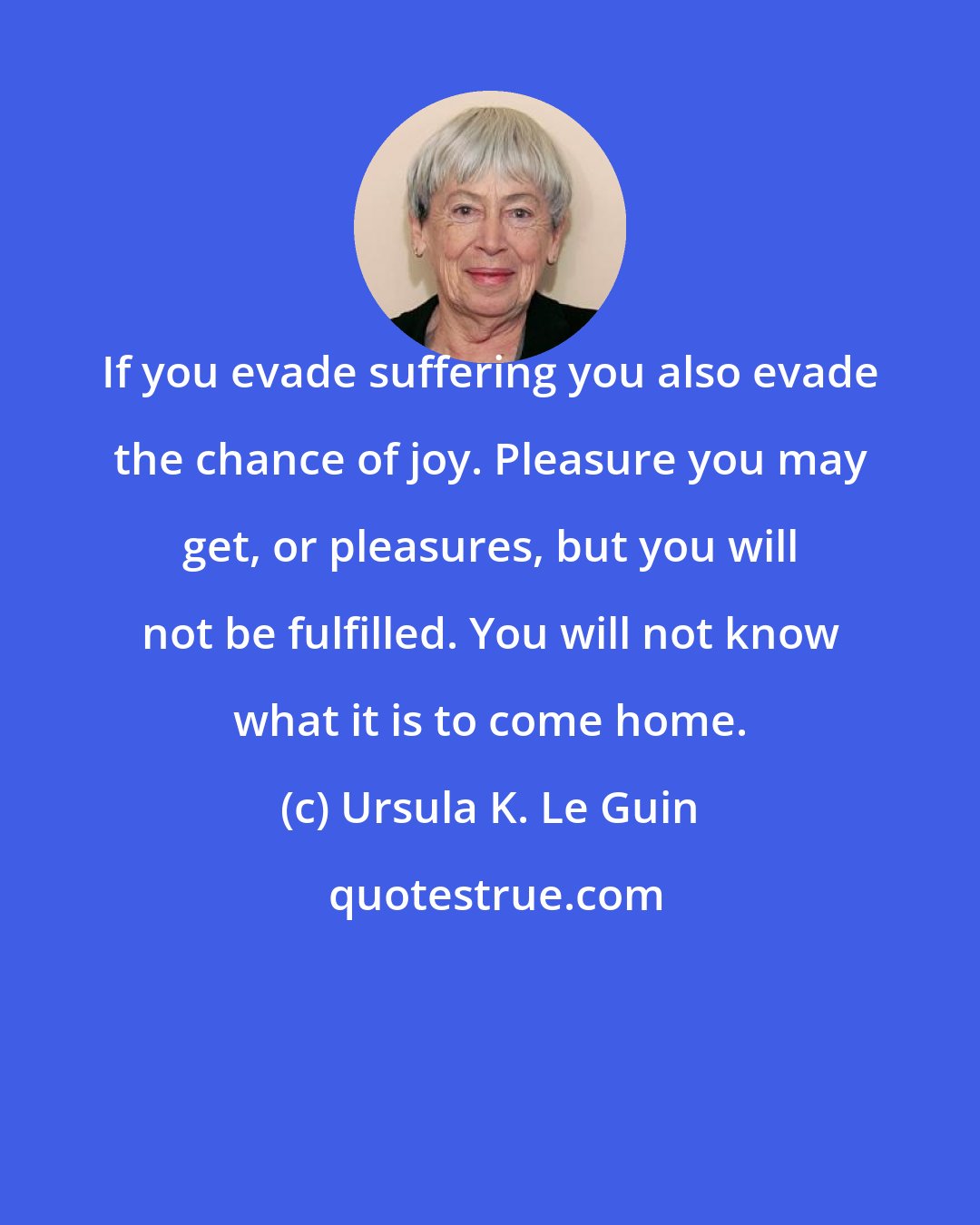 Ursula K. Le Guin: If you evade suffering you also evade the chance of joy. Pleasure you may get, or pleasures, but you will not be fulfilled. You will not know what it is to come home.