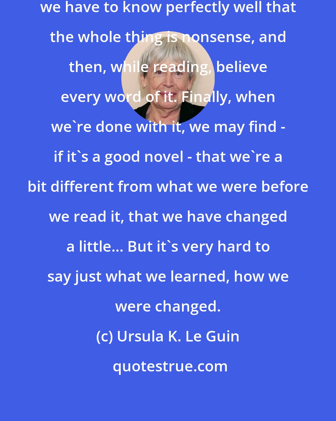 Ursula K. Le Guin: In reading a novel, any novel, we have to know perfectly well that the whole thing is nonsense, and then, while reading, believe every word of it. Finally, when we're done with it, we may find - if it's a good novel - that we're a bit different from what we were before we read it, that we have changed a little... But it's very hard to say just what we learned, how we were changed.