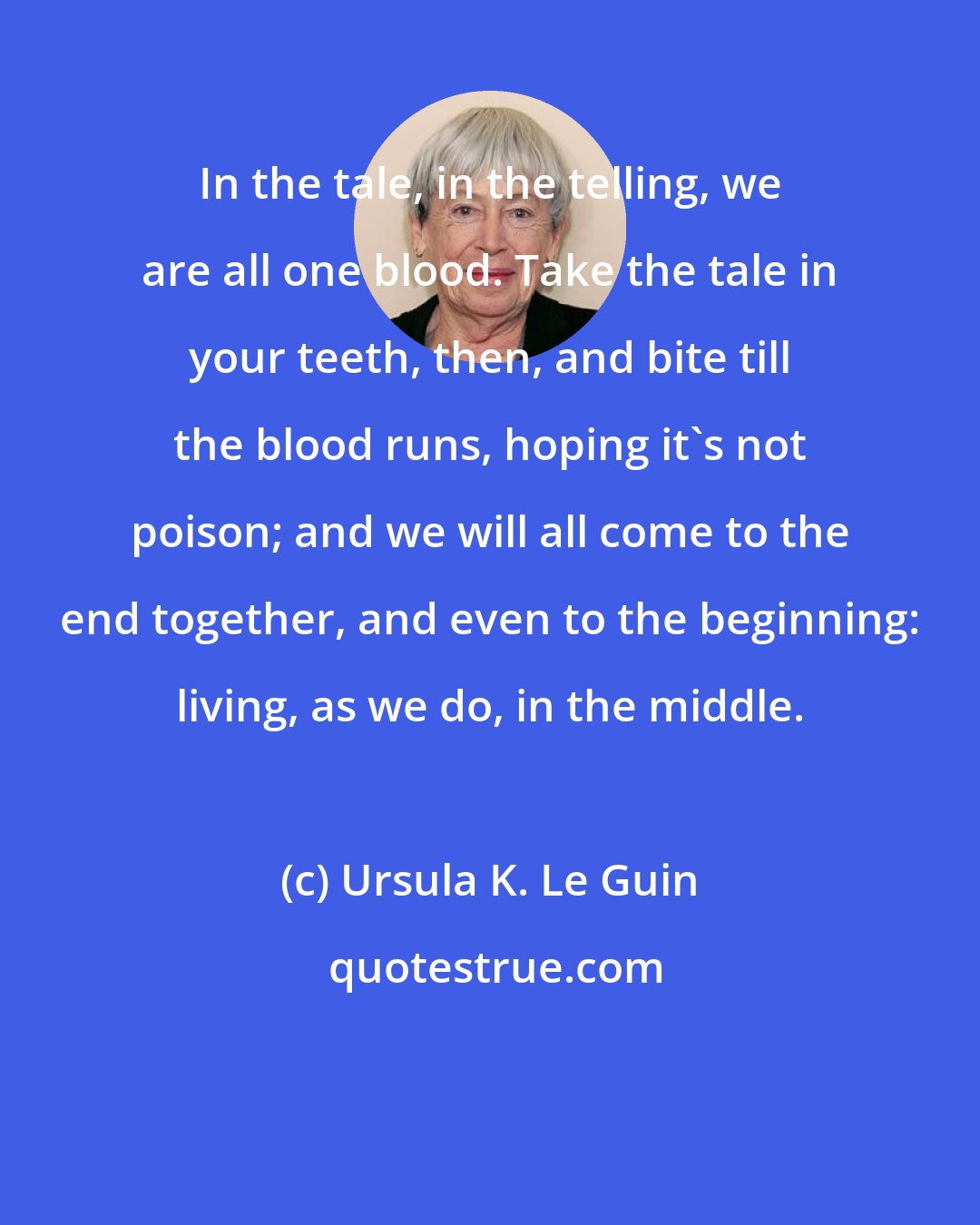 Ursula K. Le Guin: In the tale, in the telling, we are all one blood. Take the tale in your teeth, then, and bite till the blood runs, hoping it's not poison; and we will all come to the end together, and even to the beginning: living, as we do, in the middle.