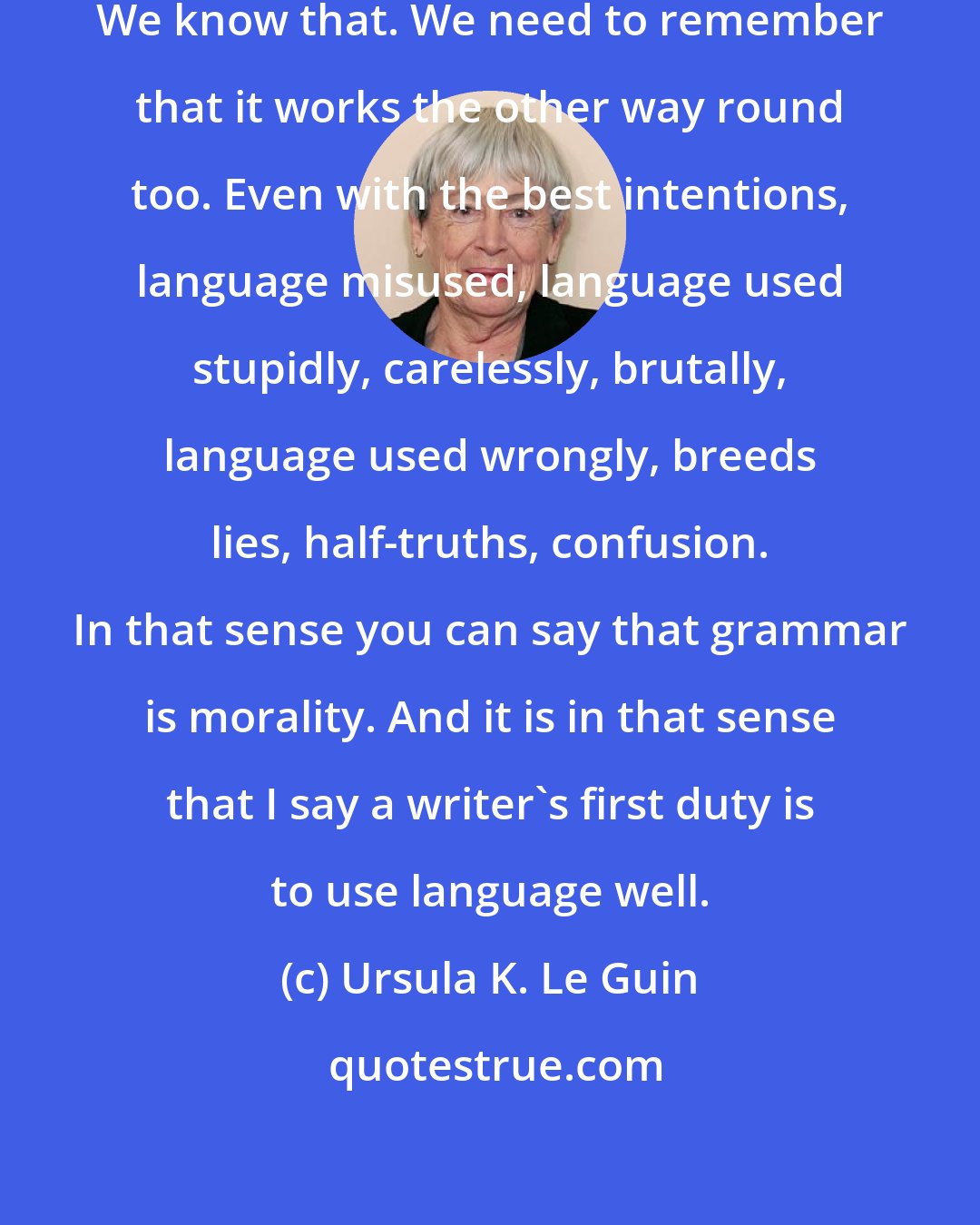 Ursula K. Le Guin: Lying is the misuse of language. We know that. We need to remember that it works the other way round too. Even with the best intentions, language misused, language used stupidly, carelessly, brutally, language used wrongly, breeds lies, half-truths, confusion. In that sense you can say that grammar is morality. And it is in that sense that I say a writer's first duty is to use language well.