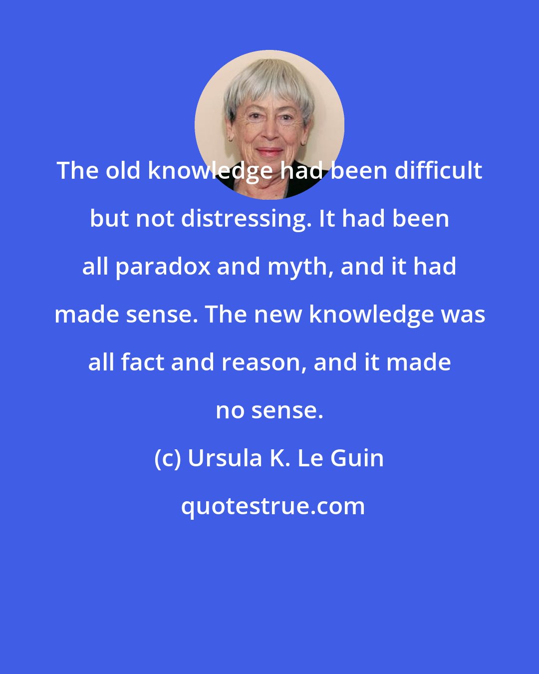 Ursula K. Le Guin: The old knowledge had been difficult but not distressing. It had been all paradox and myth, and it had made sense. The new knowledge was all fact and reason, and it made no sense.