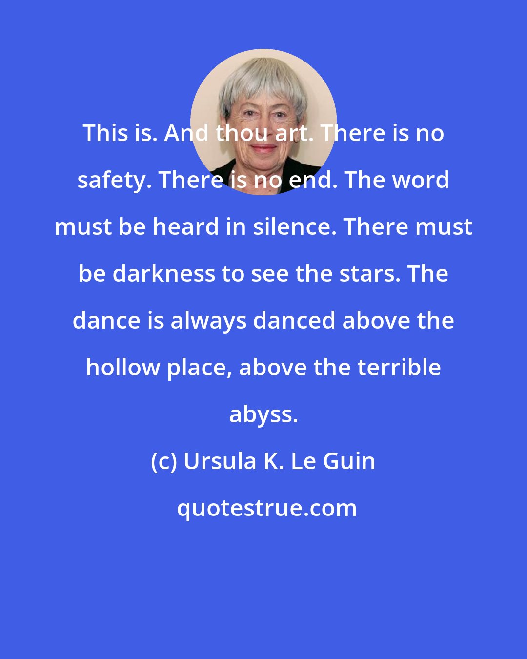 Ursula K. Le Guin: This is. And thou art. There is no safety. There is no end. The word must be heard in silence. There must be darkness to see the stars. The dance is always danced above the hollow place, above the terrible abyss.