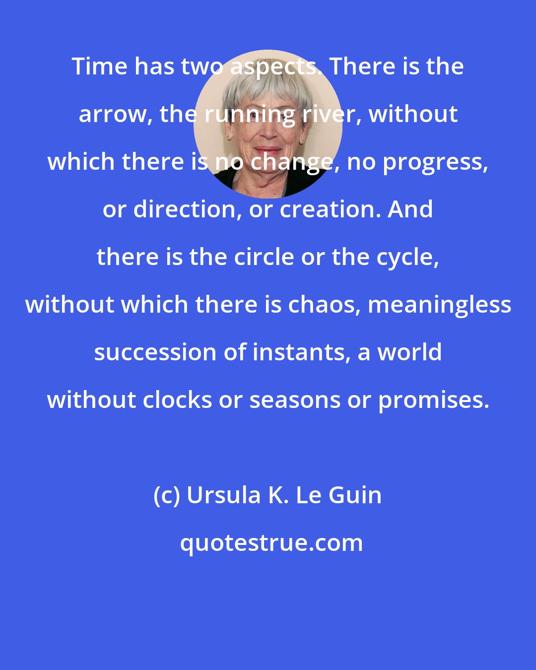 Ursula K. Le Guin: Time has two aspects. There is the arrow, the running river, without which there is no change, no progress, or direction, or creation. And there is the circle or the cycle, without which there is chaos, meaningless succession of instants, a world without clocks or seasons or promises.