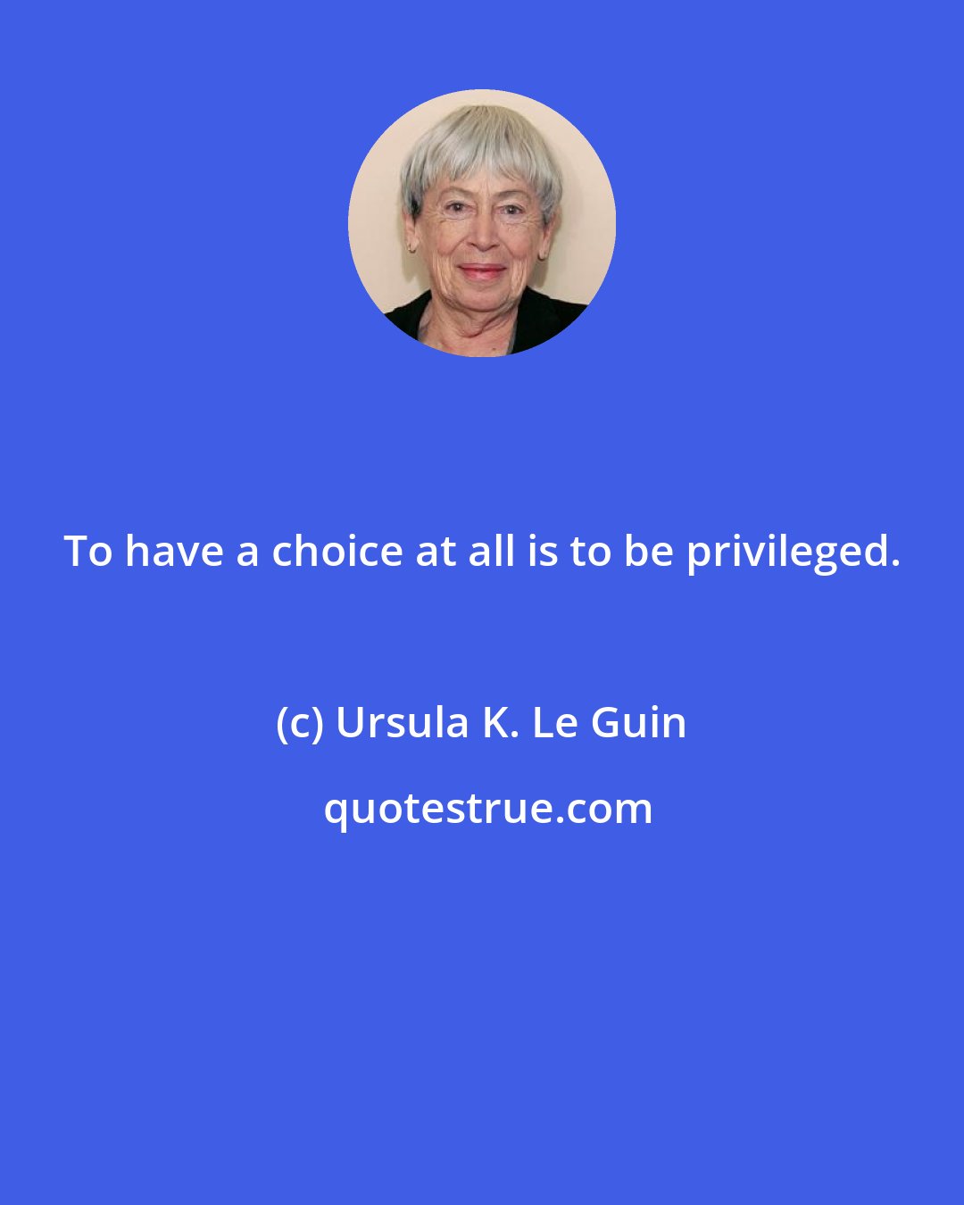 Ursula K. Le Guin: To have a choice at all is to be privileged.