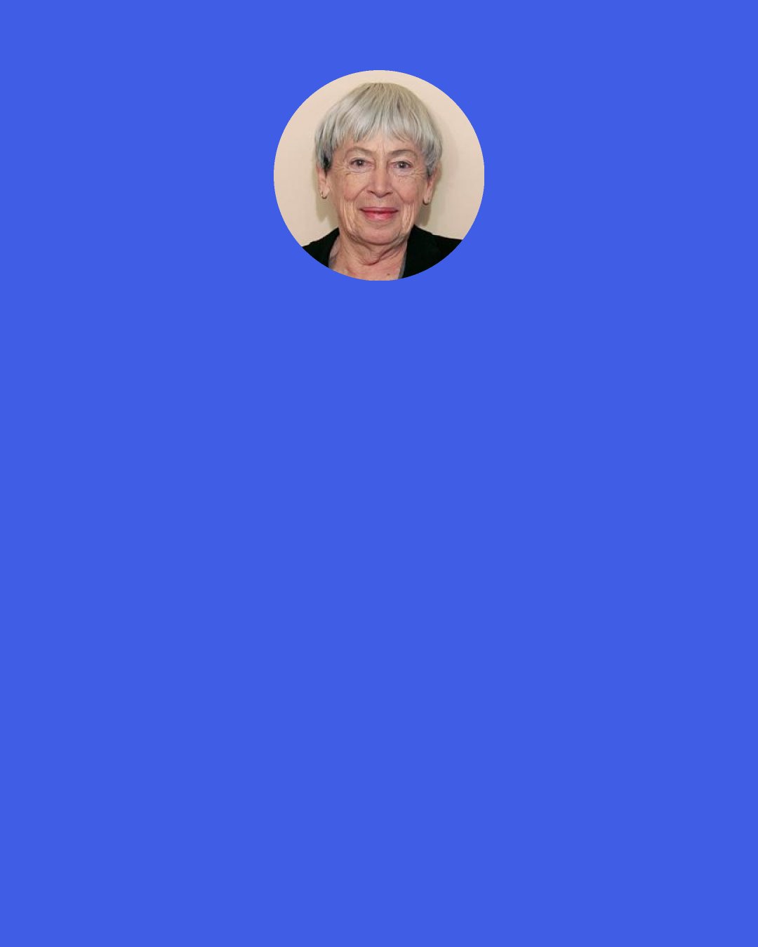 Ursula K. Le Guin: What is a woman's power then?" she asked. "I don't think we know." "When has a woman power because she's a woman? With her children, I suppose. For a while..." "In her house, maybe." She looked around the kitchen. "But the doors are shut," she said, "the doors are locked." "Because you're valuable." "Oh yes. We're precious. So long as we're powerless.