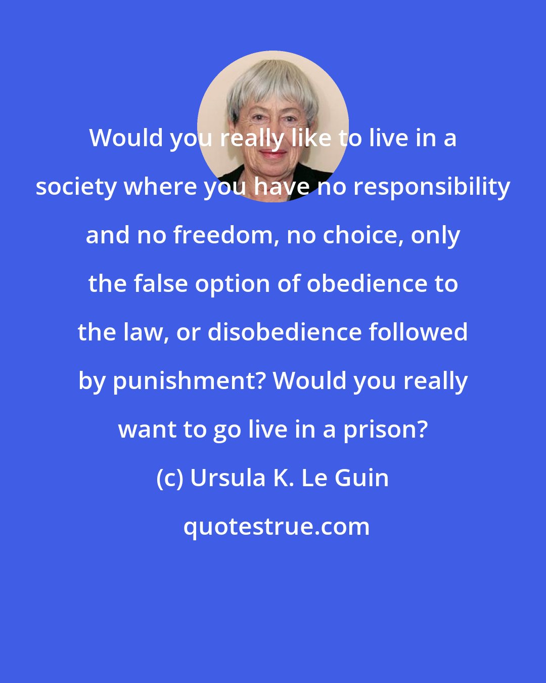 Ursula K. Le Guin: Would you really like to live in a society where you have no responsibility and no freedom, no choice, only the false option of obedience to the law, or disobedience followed by punishment? Would you really want to go live in a prison?